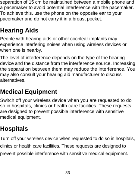  83 separation of 15 cm be maintained between a mobile phone and a pacemaker to avoid potential interference with the pacemaker. To achieve this, use the phone on the opposite ear to your pacemaker and do not carry it in a breast pocket. Hearing Aids People with hearing aids or other cochlear implants may experience interfering noises when using wireless devices or when one is nearby. The level of interference depends on the type of the hearing device and the distance from the interference source. Increasing the separation between them may reduce the interference. You may also consult your hearing aid manufacturer to discuss alternatives. Medical Equipment Switch off your wireless device when you are requested to do so in hospitals, clinics or health care facilities. These requests are designed to prevent possible interference with sensitive medical equipment. Hospitals Turn off your wireless device when requested to do so in hospitals, clinics or health care facilities. These requests are designed to prevent possible interference with sensitive medical equipment. 