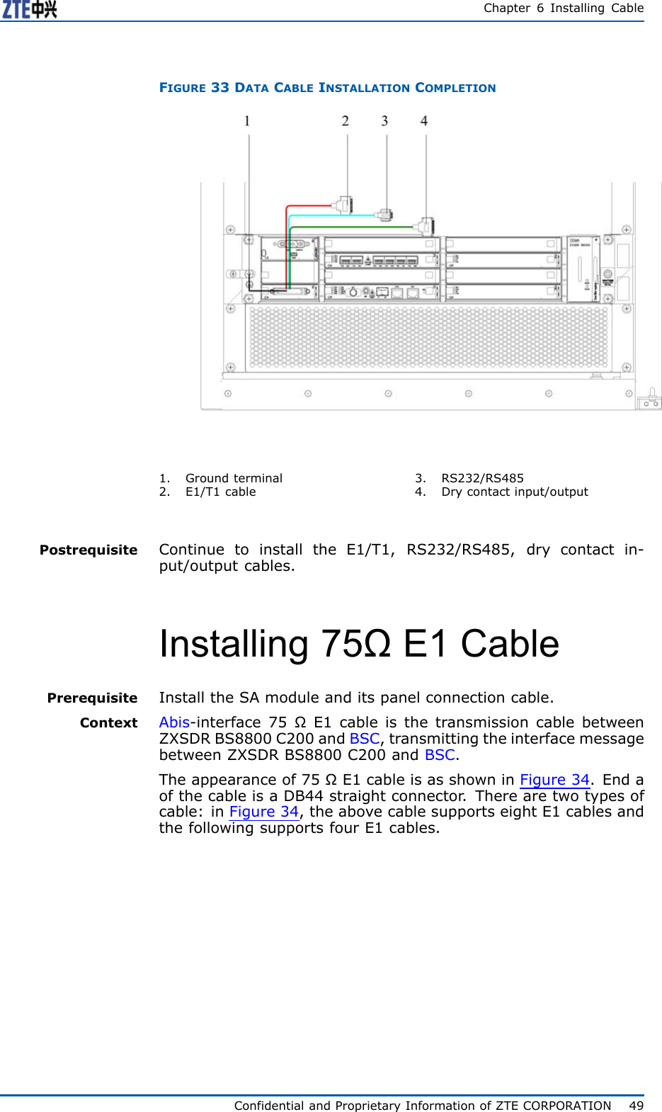 Chapter6InstallingCableFIGURE33DATACABLEINSTALLATIONCOMPLETION1.Groundterminal2.E1/T1cable3.RS232/RS4854.Drycontactinput/outputPostrequisiteContinuetoinstalltheE1/T1,RS232/RS485,drycontactin-put/outputcables.Installing75ΩE1CablePrerequisiteInstalltheSAmoduleanditspanelconnectioncable.ContextAbis-interface75ΩE1cableisthetransmissioncablebetweenZXSDRBS8800C200andBSC,transmittingtheinterfacemessagebetweenZXSDRBS8800C200andBSC.Theappearanceof75ΩE1cableisasshowninFi g u r e 3 4 .EndaofthecableisaDB44straightconnector .Therearetwotypesofcable:inFi g u r e 3 4 ,theabovecablesupportseightE1cablesandthefollowingsupportsfourE1cables.ConfidentialandProprietaryInformationofZTECORPORATION49
