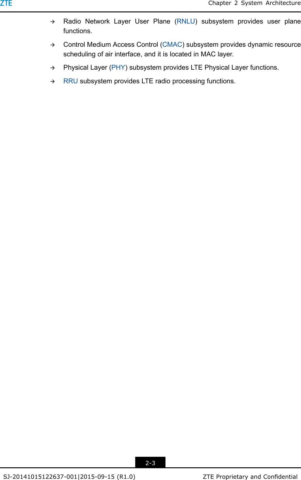 Chapter2SystemArchitectureàRadioNetworkLayerUserPlane(RNLU)subsystemprovidesuserplanefunctions.àControlMediumAccessControl(CMAC)subsystemprovidesdynamicresourceschedulingofairinterface,anditislocatedinMAClayer.àPhysicalLayer(PHY)subsystemprovidesLTEPhysicalLayerfunctions.àRRUsubsystemprovidesLTEradioprocessingfunctions.2-3SJ-20141015122637-001|2015-09-15(R1.0)ZTEProprietaryandCondential
