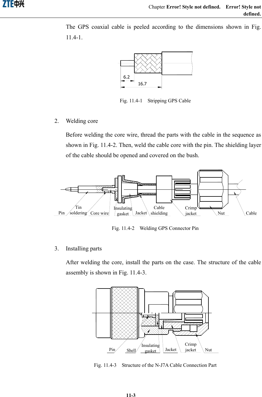                                                 Chapter Error! Style not defined.  Error! Style not defined.  11-3The GPS coaxial cable is peeled according to the dimensions shown in Fig. 11.4-1. 6.216.7  Fig. 11.4-1    Stripping GPS Cable 2. Welding core Before welding the core wire, thread the parts with the cable in the sequence as shown in Fig. 11.4-2. Then, weld the cable core with the pin. The shielding layer of the cable should be opened and covered on the bush. PinInsulating gasketCable shieldingJacketCrimp jacket Nut CableCore wire Tin soldering  Fig. 11.4-2    Welding GPS Connector Pin   3. Installing parts After welding the core, install the parts on the case. The structure of the cable assembly is shown in Fig. 11.4-3. Insulating gasket JacketCrimp jacketShell NutPin  Fig. 11.4-3    Structure of the N-J7A Cable Connection Part   
