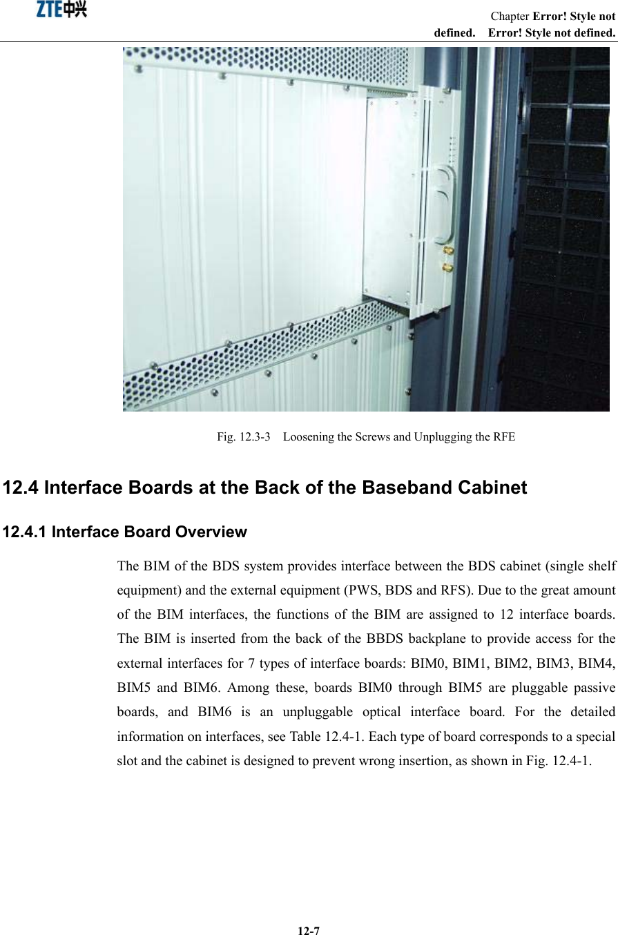                                                                   Chapter Error! Style not defined.  Error! Style not defined.  12-7 Fig. 12.3-3    Loosening the Screws and Unplugging the RFE   12.4 Interface Boards at the Back of the Baseband Cabinet 12.4.1 Interface Board Overview The BIM of the BDS system provides interface between the BDS cabinet (single shelf equipment) and the external equipment (PWS, BDS and RFS). Due to the great amount of the BIM interfaces, the functions of the BIM are assigned to 12 interface boards. The BIM is inserted from the back of the BBDS backplane to provide access for the external interfaces for 7 types of interface boards: BIM0, BIM1, BIM2, BIM3, BIM4, BIM5 and BIM6. Among these, boards BIM0 through BIM5 are pluggable passive boards, and BIM6 is an unpluggable optical interface board. For the detailed information on interfaces, see Table 12.4-1. Each type of board corresponds to a special slot and the cabinet is designed to prevent wrong insertion, as shown in Fig. 12.4-1.   