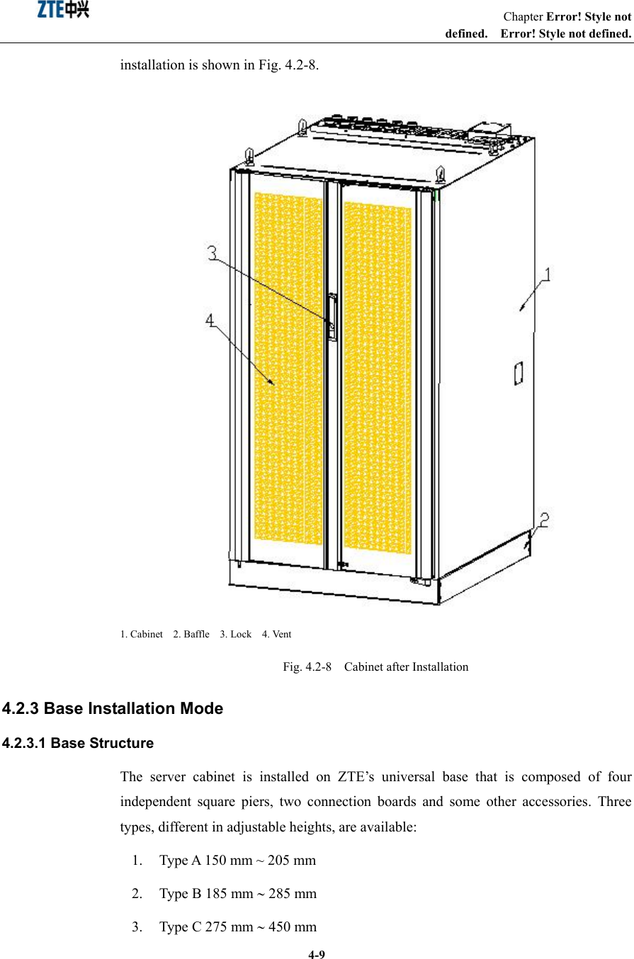                                                                   Chapter Error! Style not defined.  Error! Style not defined.  4-9installation is shown in Fig. 4.2-8.    1. Cabinet  2. Baffle  3. Lock  4. Vent Fig. 4.2-8    Cabinet after Installation 4.2.3 Base Installation Mode 4.2.3.1 Base Structure The server cabinet is installed on ZTE’s universal base that is composed of four independent square piers, two connection boards and some other accessories. Three types, different in adjustable heights, are available: 1.  Type A 150 mm ~ 205 mm 2. Type B 185 mm ∼ 285 mm   3. Type C 275 mm ∼ 450 mm   