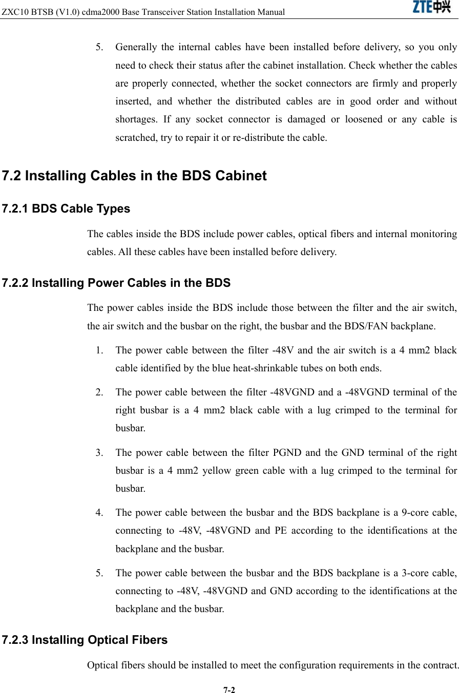 ZXC10 BTSB (V1.0) cdma2000 Base Transceiver Station Installation Manual                               7-25.  Generally the internal cables have been installed before delivery, so you only need to check their status after the cabinet installation. Check whether the cables are properly connected, whether the socket connectors are firmly and properly inserted, and whether the distributed cables are in good order and without shortages. If any socket connector is damaged or loosened or any cable is scratched, try to repair it or re-distribute the cable. 7.2 Installing Cables in the BDS Cabinet   7.2.1 BDS Cable Types The cables inside the BDS include power cables, optical fibers and internal monitoring cables. All these cables have been installed before delivery.   7.2.2 Installing Power Cables in the BDS The power cables inside the BDS include those between the filter and the air switch, the air switch and the busbar on the right, the busbar and the BDS/FAN backplane.   1.  The power cable between the filter -48V and the air switch is a 4 mm2 black cable identified by the blue heat-shrinkable tubes on both ends.   2.  The power cable between the filter -48VGND and a -48VGND terminal of the right busbar is a 4 mm2 black cable with a lug crimped to the terminal for busbar.  3.  The power cable between the filter PGND and the GND terminal of the right busbar is a 4 mm2 yellow green cable with a lug crimped to the terminal for busbar. 4.  The power cable between the busbar and the BDS backplane is a 9-core cable, connecting to -48V, -48VGND and PE according to the identifications at the backplane and the busbar. 5.  The power cable between the busbar and the BDS backplane is a 3-core cable, connecting to -48V, -48VGND and GND according to the identifications at the backplane and the busbar. 7.2.3 Installing Optical Fibers Optical fibers should be installed to meet the configuration requirements in the contract. 