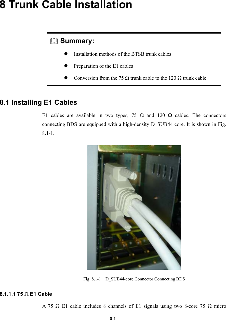   8-18 Trunk Cable Installation  Summary: z Installation methods of the BTSB trunk cables z Preparation of the E1 cables z Conversion from the 75 Ω trunk cable to the 120 Ω trunk cable 8.1 Installing E1 Cables   E1 cables are available in two types, 75 Ω and 120 Ω cables. The connectors connecting BDS are equipped with a high-density D_SUB44 core. It is shown in Fig. 8.1-1.  Fig. 8.1-1  D_SUB44-core Connector Connecting BDS 8.1.1.1 75 Ω E1 Cable A 75 Ω E1 cable includes 8 channels of E1 signals using two 8-core 75 Ω micro 