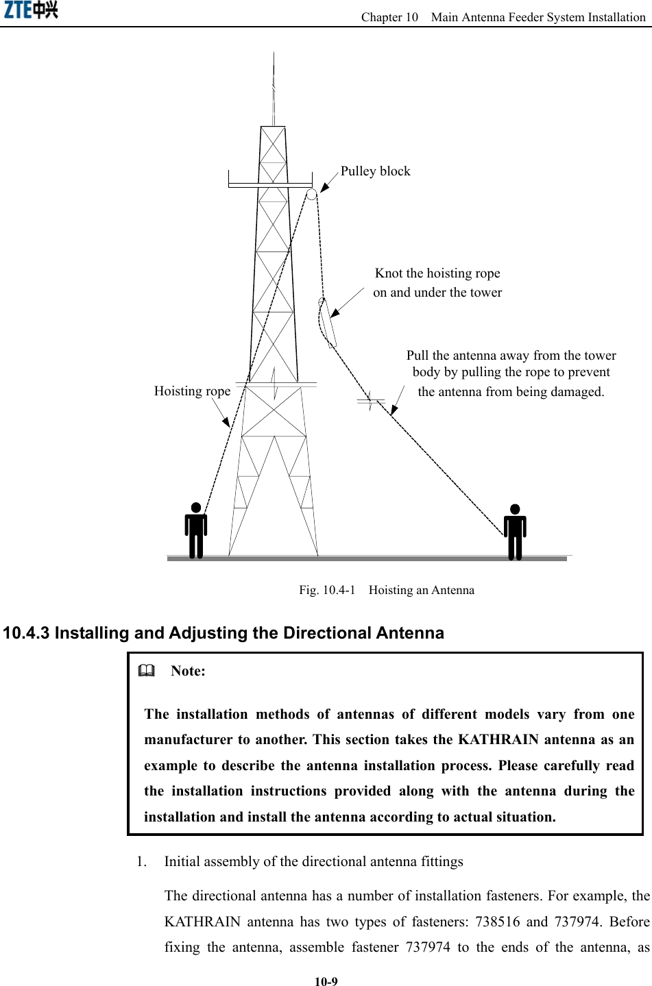                                                Chapter 10  Main Antenna Feeder System Installation  10-9Pulley blockHoisting ropeKnot the hoisting rope on and under the towerPull the antenna away from the tower body by pulling the rope to prevent the antenna from being damaged. Fig. 10.4-1  Hoisting an Antenna 10.4.3 Installing and Adjusting the Directional Antenna   Note: The installation methods of antennas of different models vary from one manufacturer to another. This section takes the KATHRAIN antenna as an example to describe the antenna installation process. Please carefully read the installation instructions provided along with the antenna during the installation and install the antenna according to actual situation. 1.  Initial assembly of the directional antenna fittings The directional antenna has a number of installation fasteners. For example, the KATHRAIN antenna has two types of fasteners: 738516 and 737974. Before fixing the antenna, assemble fastener 737974 to the ends of the antenna, as 