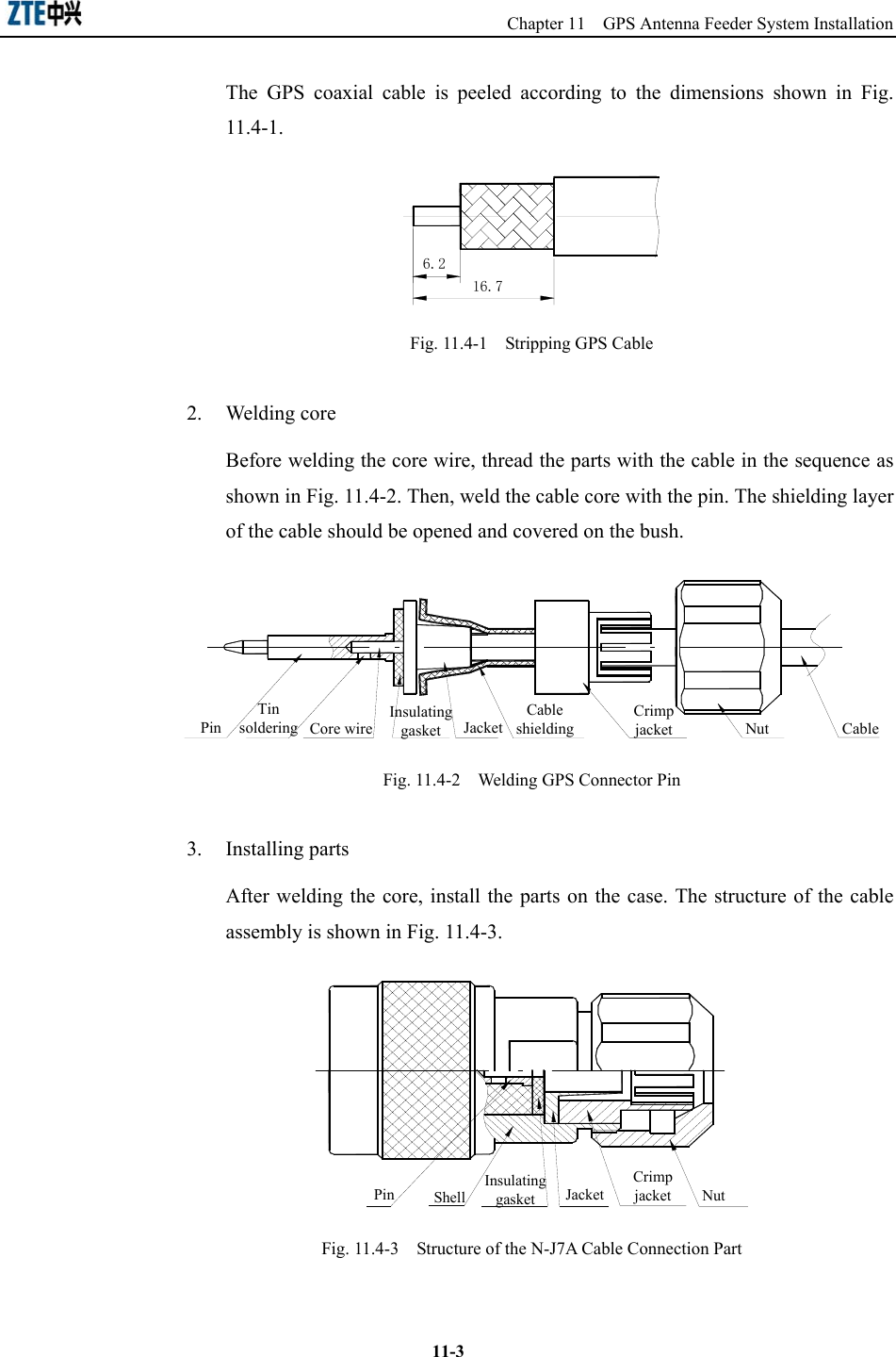                                                 Chapter 11  GPS Antenna Feeder System Installation  11-3The GPS coaxial cable is peeled according to the dimensions shown in Fig. 11.4-1. 6.216.7  Fig. 11.4-1    Stripping GPS Cable 2. Welding core Before welding the core wire, thread the parts with the cable in the sequence as shown in Fig. 11.4-2. Then, weld the cable core with the pin. The shielding layer of the cable should be opened and covered on the bush. PinInsulating gasketCable shieldingJacketCrimp jacket Nut CableCore wire Tin soldering  Fig. 11.4-2    Welding GPS Connector Pin   3. Installing parts After welding the core, install the parts on the case. The structure of the cable assembly is shown in Fig. 11.4-3. Insulating gasket JacketCrimp jacketShell NutPin  Fig. 11.4-3    Structure of the N-J7A Cable Connection Part   
