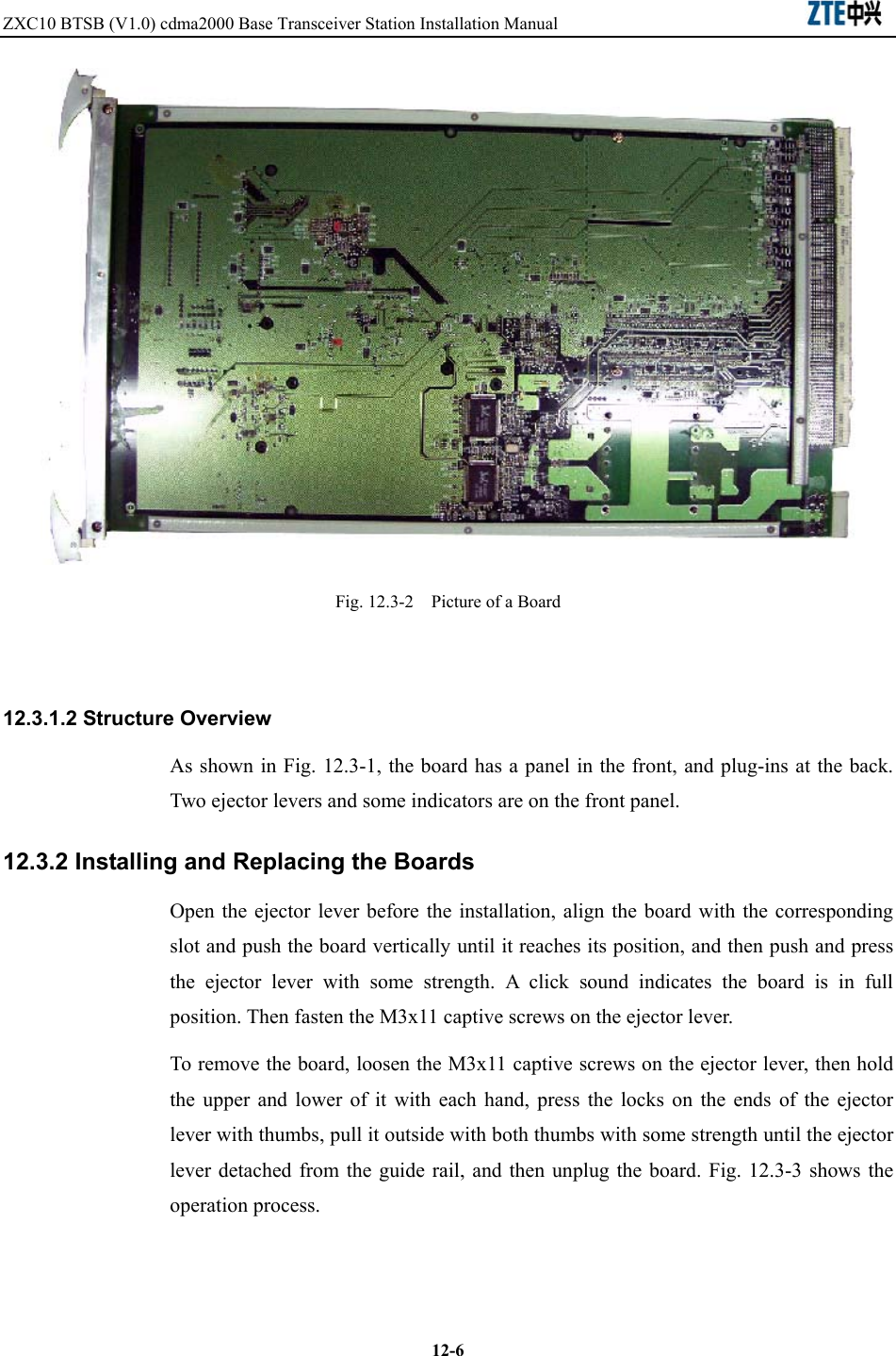 ZXC10 BTSB (V1.0) cdma2000 Base Transceiver Station Installation Manual                               12-6 Fig. 12.3-2    Picture of a Board    12.3.1.2 Structure Overview As shown in Fig. 12.3-1, the board has a panel in the front, and plug-ins at the back. Two ejector levers and some indicators are on the front panel.   12.3.2 Installing and Replacing the Boards Open the ejector lever before the installation, align the board with the corresponding slot and push the board vertically until it reaches its position, and then push and press the ejector lever with some strength. A click sound indicates the board is in full position. Then fasten the M3x11 captive screws on the ejector lever.   To remove the board, loosen the M3x11 captive screws on the ejector lever, then hold the upper and lower of it with each hand, press the locks on the ends of the ejector lever with thumbs, pull it outside with both thumbs with some strength until the ejector lever detached from the guide rail, and then unplug the board. Fig. 12.3-3 shows the operation process.   