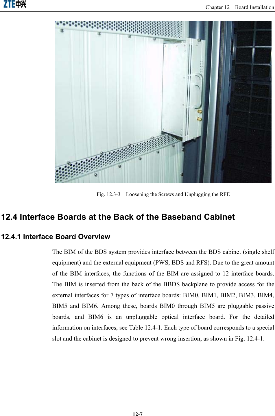                                                                   Chapter 12  Board Installation  12-7 Fig. 12.3-3    Loosening the Screws and Unplugging the RFE   12.4 Interface Boards at the Back of the Baseband Cabinet 12.4.1 Interface Board Overview The BIM of the BDS system provides interface between the BDS cabinet (single shelf equipment) and the external equipment (PWS, BDS and RFS). Due to the great amount of the BIM interfaces, the functions of the BIM are assigned to 12 interface boards. The BIM is inserted from the back of the BBDS backplane to provide access for the external interfaces for 7 types of interface boards: BIM0, BIM1, BIM2, BIM3, BIM4, BIM5 and BIM6. Among these, boards BIM0 through BIM5 are pluggable passive boards, and BIM6 is an unpluggable optical interface board. For the detailed information on interfaces, see Table 12.4-1. Each type of board corresponds to a special slot and the cabinet is designed to prevent wrong insertion, as shown in Fig. 12.4-1.   