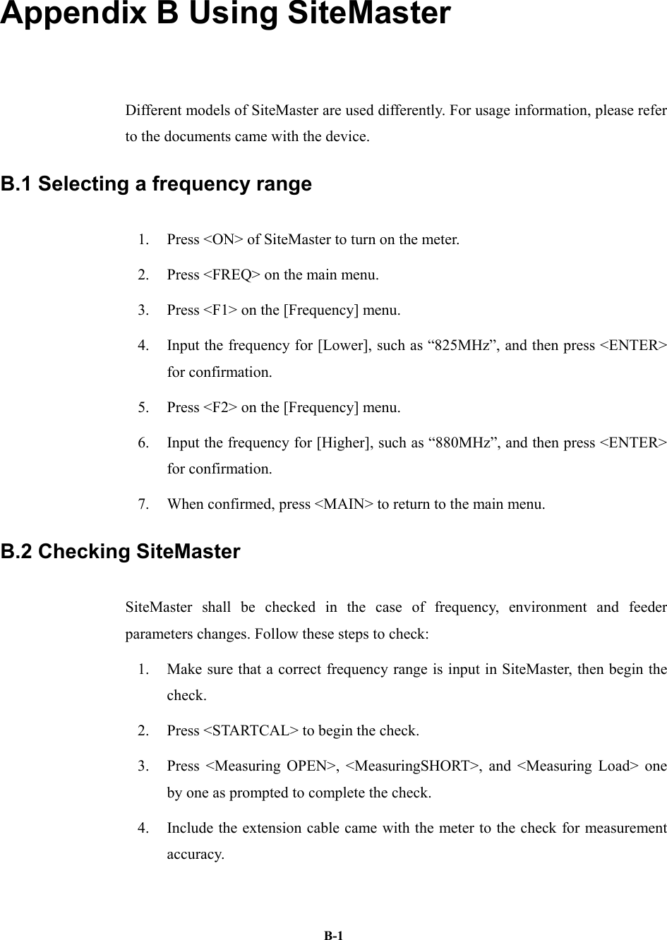   B-1Appendix B Using SiteMaster   Different models of SiteMaster are used differently. For usage information, please refer to the documents came with the device.   B.1 Selecting a frequency range 1.  Press &lt;ON&gt; of SiteMaster to turn on the meter.   2.  Press &lt;FREQ&gt; on the main menu. 3.  Press &lt;F1&gt; on the [Frequency] menu. 4.  Input the frequency for [Lower], such as “825MHz”, and then press &lt;ENTER&gt; for confirmation.   5.  Press &lt;F2&gt; on the [Frequency] menu. 6.  Input the frequency for [Higher], such as “880MHz”, and then press &lt;ENTER&gt; for confirmation.   7.  When confirmed, press &lt;MAIN&gt; to return to the main menu.   B.2 Checking SiteMaster   SiteMaster shall be checked in the case of frequency, environment and feeder parameters changes. Follow these steps to check: 1.  Make sure that a correct frequency range is input in SiteMaster, then begin the check.  2.  Press &lt;STARTCAL&gt; to begin the check.   3.  Press &lt;Measuring OPEN&gt;, &lt;MeasuringSHORT&gt;, and &lt;Measuring Load&gt; one by one as prompted to complete the check.   4.  Include the extension cable came with the meter to the check for measurement accuracy. 