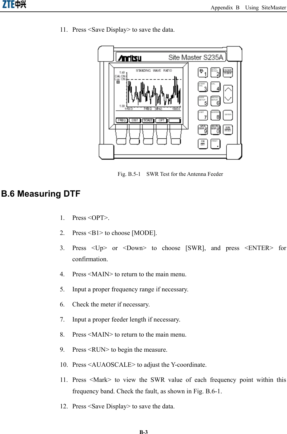                                                                  Appendix B  Using SiteMaster  B-311.  Press &lt;Save Display&gt; to save the data.    Fig. B.5-1    SWR Test for the Antenna Feeder   B.6 Measuring DTF   1. Press &lt;OPT&gt;.  2.  Press &lt;B1&gt; to choose [MODE].   3.  Press &lt;Up&gt; or &lt;Down&gt; to choose [SWR], and press &lt;ENTER&gt; for confirmation. 4.  Press &lt;MAIN&gt; to return to the main menu.   5.  Input a proper frequency range if necessary. 6.  Check the meter if necessary. 7.  Input a proper feeder length if necessary. 8.  Press &lt;MAIN&gt; to return to the main menu.   9.  Press &lt;RUN&gt; to begin the measure.   10.  Press &lt;AUAOSCALE&gt; to adjust the Y-coordinate. 11.  Press &lt;Mark&gt; to view the SWR value of each frequency point within this frequency band. Check the fault, as shown in Fig. B.6-1. 12.  Press &lt;Save Display&gt; to save the data.   