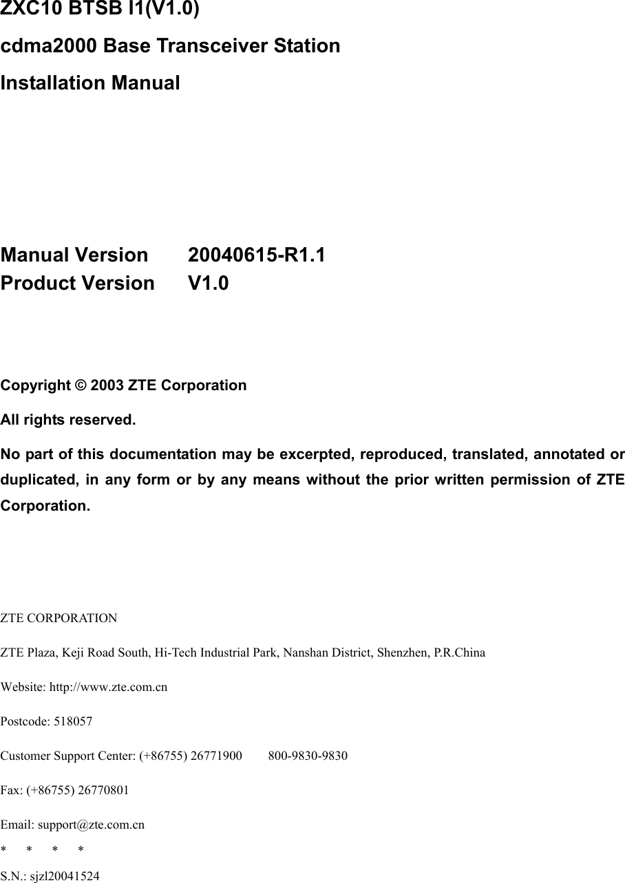  ZXC10 BTSB I1(V1.0)   cdma2000 Base Transceiver Station   Installation Manual     Manual Version    20040615-R1.1 Product Version   V1.0   Copyright © 2003 ZTE Corporation All rights reserved. No part of this documentation may be excerpted, reproduced, translated, annotated or duplicated, in any form or by any means without the prior written permission of ZTE Corporation.    ZTE CORPORATION ZTE Plaza, Keji Road South, Hi-Tech Industrial Park, Nanshan District, Shenzhen, P.R.China Website: http://www.zte.com.cn Postcode: 518057 Customer Support Center: (+86755) 26771900        800-9830-9830 Fax: (+86755) 26770801 Email: support@zte.com.cn *   *   *   * S.N.: sjzl20041524 