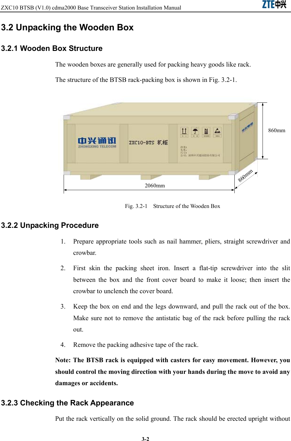 ZXC10 BTSB (V1.0) cdma2000 Base Transceiver Station Installation Manual                               3-23.2 Unpacking the Wooden Box 3.2.1 Wooden Box Structure The wooden boxes are generally used for packing heavy goods like rack. The structure of the BTSB rack-packing box is shown in Fig. 3.2-1. 2060mm860mm860mm Fig. 3.2-1    Structure of the Wooden Box 3.2.2 Unpacking Procedure 1.  Prepare appropriate tools such as nail hammer, pliers, straight screwdriver and crowbar. 2.  First skin the packing sheet iron. Insert a flat-tip screwdriver into the slit between the box and the front cover board to make it loose; then insert the crowbar to unclench the cover board. 3.  Keep the box on end and the legs downward, and pull the rack out of the box. Make sure not to remove the antistatic bag of the rack before pulling the rack out. 4.  Remove the packing adhesive tape of the rack. Note: The BTSB rack is equipped with casters for easy movement. However, you should control the moving direction with your hands during the move to avoid any damages or accidents.   3.2.3 Checking the Rack Appearance Put the rack vertically on the solid ground. The rack should be erected upright without 