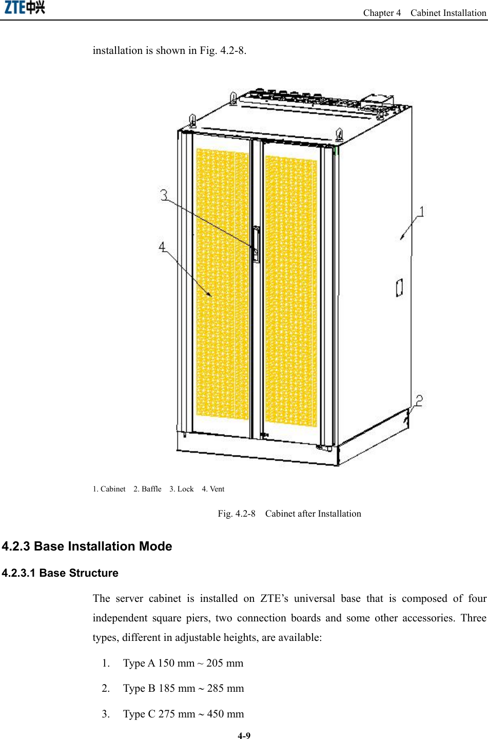                                                                   Chapter 4  Cabinet Installation  4-9installation is shown in Fig. 4.2-8.    1. Cabinet  2. Baffle  3. Lock  4. Vent Fig. 4.2-8    Cabinet after Installation 4.2.3 Base Installation Mode 4.2.3.1 Base Structure The server cabinet is installed on ZTE’s universal base that is composed of four independent square piers, two connection boards and some other accessories. Three types, different in adjustable heights, are available: 1.  Type A 150 mm ~ 205 mm 2.  Type B 185 mm ∼ 285 mm   3.  Type C 275 mm ∼ 450 mm   