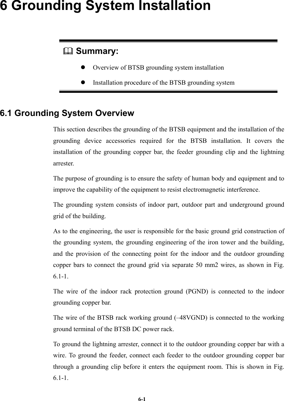   6-16 Grounding System Installation  Summary: z  Overview of BTSB grounding system installation   z  Installation procedure of the BTSB grounding system 6.1 Grounding System Overview This section describes the grounding of the BTSB equipment and the installation of the grounding device accessories required for the BTSB installation. It covers the installation of the grounding copper bar, the feeder grounding clip and the lightning arrester. The purpose of grounding is to ensure the safety of human body and equipment and to improve the capability of the equipment to resist electromagnetic interference. The grounding system consists of indoor part, outdoor part and underground ground grid of the building. As to the engineering, the user is responsible for the basic ground grid construction of the grounding system, the grounding engineering of the iron tower and the building, and the provision of the connecting point for the indoor and the outdoor grounding copper bars to connect the ground grid via separate 50 mm2 wires, as shown in Fig. 6.1-1. The wire of the indoor rack protection ground (PGND) is connected to the indoor grounding copper bar.   The wire of the BTSB rack working ground (–48VGND) is connected to the working ground terminal of the BTSB DC power rack. To ground the lightning arrester, connect it to the outdoor grounding copper bar with a wire. To ground the feeder, connect each feeder to the outdoor grounding copper bar through a grounding clip before it enters the equipment room. This is shown in Fig. 6.1-1. 