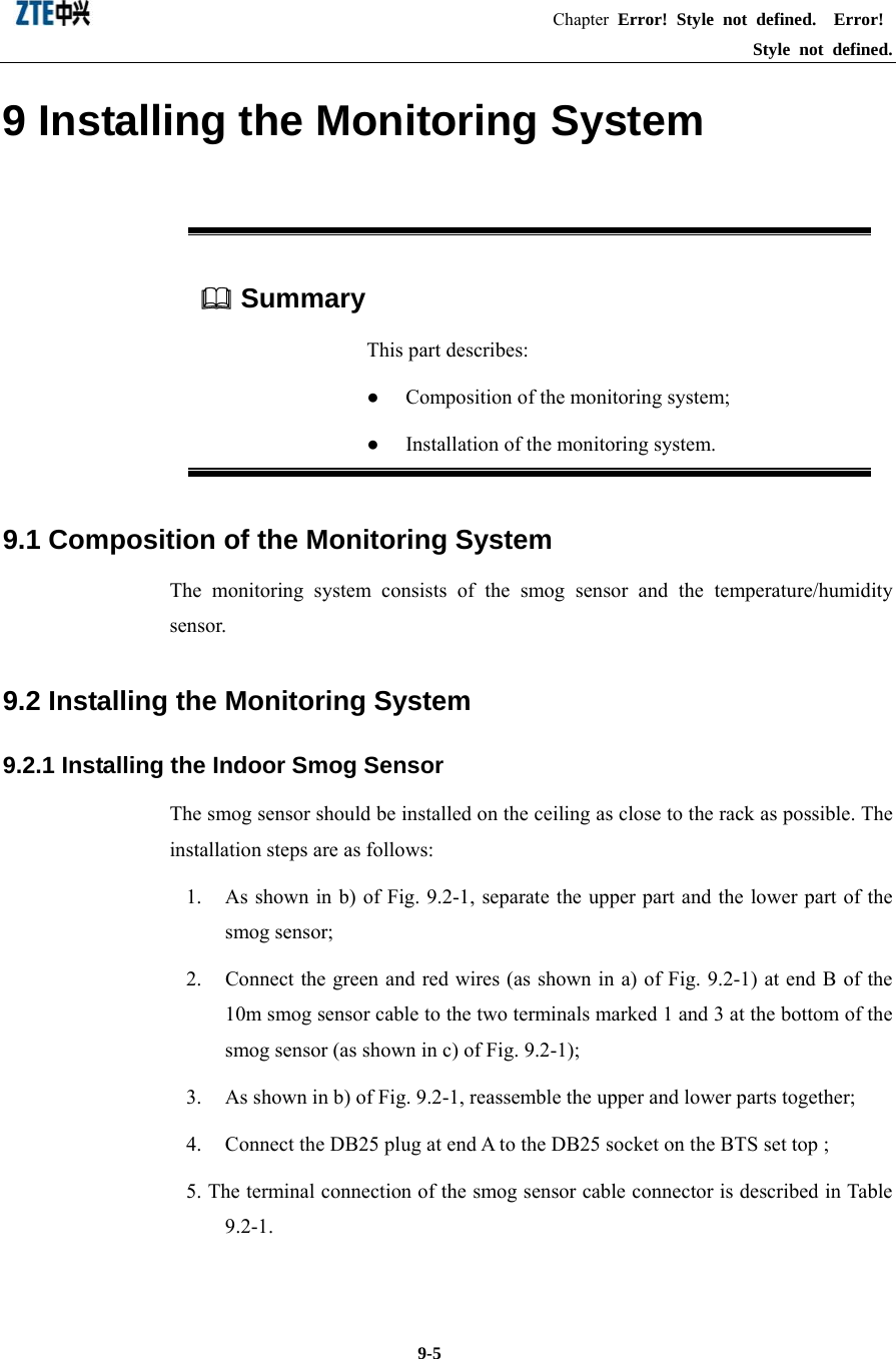                                                      Chapter Error! Style not defined.  Error! Style not defined.  9-5 9 Installing the Monitoring System  Summary This part describes: ●  Composition of the monitoring system; ●  Installation of the monitoring system. 9.1 Composition of the Monitoring System The monitoring system consists of the smog sensor and the temperature/humidity sensor.  9.2 Installing the Monitoring System 9.2.1 Installing the Indoor Smog Sensor The smog sensor should be installed on the ceiling as close to the rack as possible. The installation steps are as follows: 1.  As shown in b) of Fig. 9.2-1, separate the upper part and the lower part of the smog sensor;   2.  Connect the green and red wires (as shown in a) of Fig. 9.2-1) at end B of the 10m smog sensor cable to the two terminals marked 1 and 3 at the bottom of the smog sensor (as shown in c) of Fig. 9.2-1);   3.  As shown in b) of Fig. 9.2-1, reassemble the upper and lower parts together;   4.  Connect the DB25 plug at end A to the DB25 socket on the BTS set top ;   5. The terminal connection of the smog sensor cable connector is described in Table 9.2-1. 