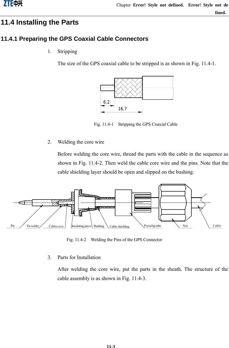                                           Chapter Error! Style not defined.  Error! Style not defined.   11-3 11.4 Installing the Parts 11.4.1 Preparing the GPS Coaxial Cable Connectors 1. Stripping  The size of the GPS coaxial cable to be stripped is as shown in Fig. 11.4-1.   6.2 16.7 Fig. 11.4-1    Stripping the GPS Coaxial Cable 2.  Welding the core wire Before welding the core wire, thread the parts with the cable in the sequence as shown in Fig. 11.4-2. Then weld the cable core wire and the pins. Note that the cable shielding layer should be open and slipped on the bushing.   Pin Insulating piece Cable shieldingBushing Pressing tube Nut CableCable coreTin so lder  Fig. 11.4-2    Welding the Pins of the GPS Connector 3.  Parts for Installation After welding the core wire, put the parts in the sheath. The structure of the cable assembly is as shown in Fig. 11.4-3. 