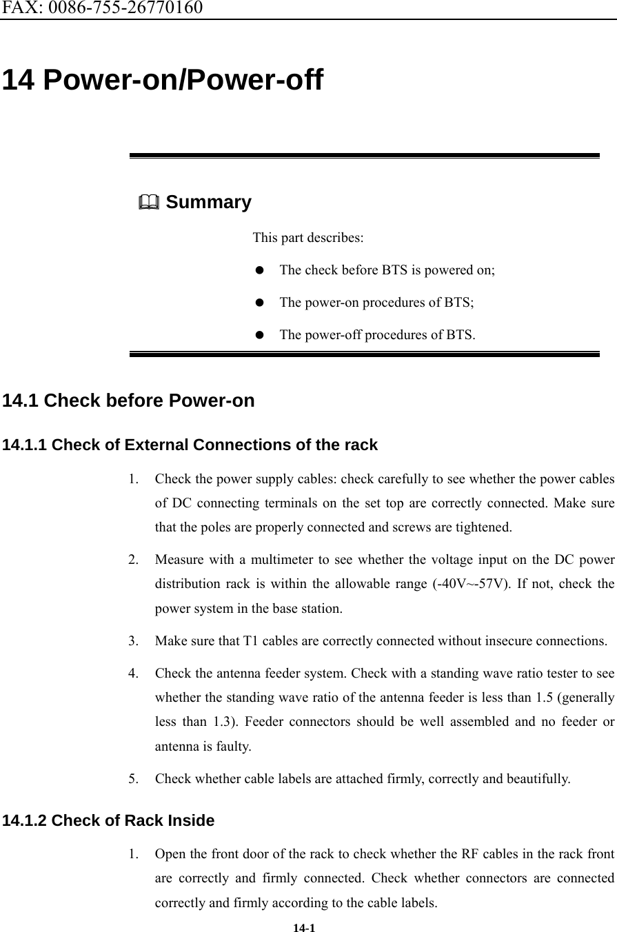 FAX: 0086-755-26770160  14-1 14 Power-on/Power-off  Summary This part describes:    The check before BTS is powered on;    The power-on procedures of BTS;    The power-off procedures of BTS. 14.1 Check before Power-on 14.1.1 Check of External Connections of the rack 1.  Check the power supply cables: check carefully to see whether the power cables of DC connecting terminals on the set top are correctly connected. Make sure that the poles are properly connected and screws are tightened. 2.  Measure with a multimeter to see whether the voltage input on the DC power distribution rack is within the allowable range (-40V~-57V). If not, check the power system in the base station. 3.  Make sure that T1 cables are correctly connected without insecure connections. 4.  Check the antenna feeder system. Check with a standing wave ratio tester to see whether the standing wave ratio of the antenna feeder is less than 1.5 (generally less than 1.3). Feeder connectors should be well assembled and no feeder or antenna is faulty. 5.  Check whether cable labels are attached firmly, correctly and beautifully. 14.1.2 Check of Rack Inside 1.  Open the front door of the rack to check whether the RF cables in the rack front are correctly and firmly connected. Check whether connectors are connected correctly and firmly according to the cable labels. 