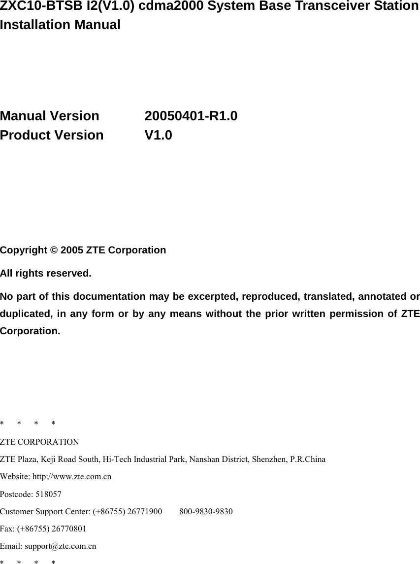  ZXC10-BTSB I2(V1.0) cdma2000 System Base Transceiver Station Installation Manual     Manual Version   20050401-R1.0 Product Version   V1.0       Copyright © 2005 ZTE Corporation All rights reserved. No part of this documentation may be excerpted, reproduced, translated, annotated or duplicated, in any form or by any means without the prior written permission of ZTE Corporation.     *   *   *   * ZTE CORPORATION ZTE Plaza, Keji Road South, Hi-Tech Industrial Park, Nanshan District, Shenzhen, P.R.China Website: http://www.zte.com.cn Postcode: 518057 Customer Support Center: (+86755) 26771900        800-9830-9830 Fax: (+86755) 26770801 Email: support@zte.com.cn *   *   *   *  