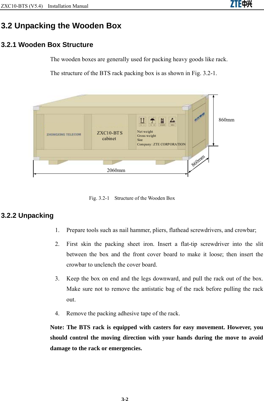 ZXC10-BTS (V5.4)  Installation Manual                                                          3-2 3.2 Unpacking the Wooden Box 3.2.1 Wooden Box Structure The wooden boxes are generally used for packing heavy goods like rack. The structure of the BTS rack packing box is as shown in Fig. 3.2-1.   2060mm860mm860mmZXC10-BT ScabinetNet weightGross weightSizeCom pany : ZTE CORP ORATION Fig. 3.2-1    Structure of the Wooden Box 3.2.2 Unpacking   1.  Prepare tools such as nail hammer, pliers, flathead screwdrivers, and crowbar;   2.  First skin the packing sheet iron. Insert a flat-tip screwdriver into the slit between the box and the front cover board to make it loose; then insert the crowbar to unclench the cover board.   3.  Keep the box on end and the legs downward, and pull the rack out of the box. Make sure not to remove the antistatic bag of the rack before pulling the rack out. 4.  Remove the packing adhesive tape of the rack. Note: The BTS rack is equipped with casters for easy movement. However, you should control the moving direction with your hands during the move to avoid damage to the rack or emergencies.   