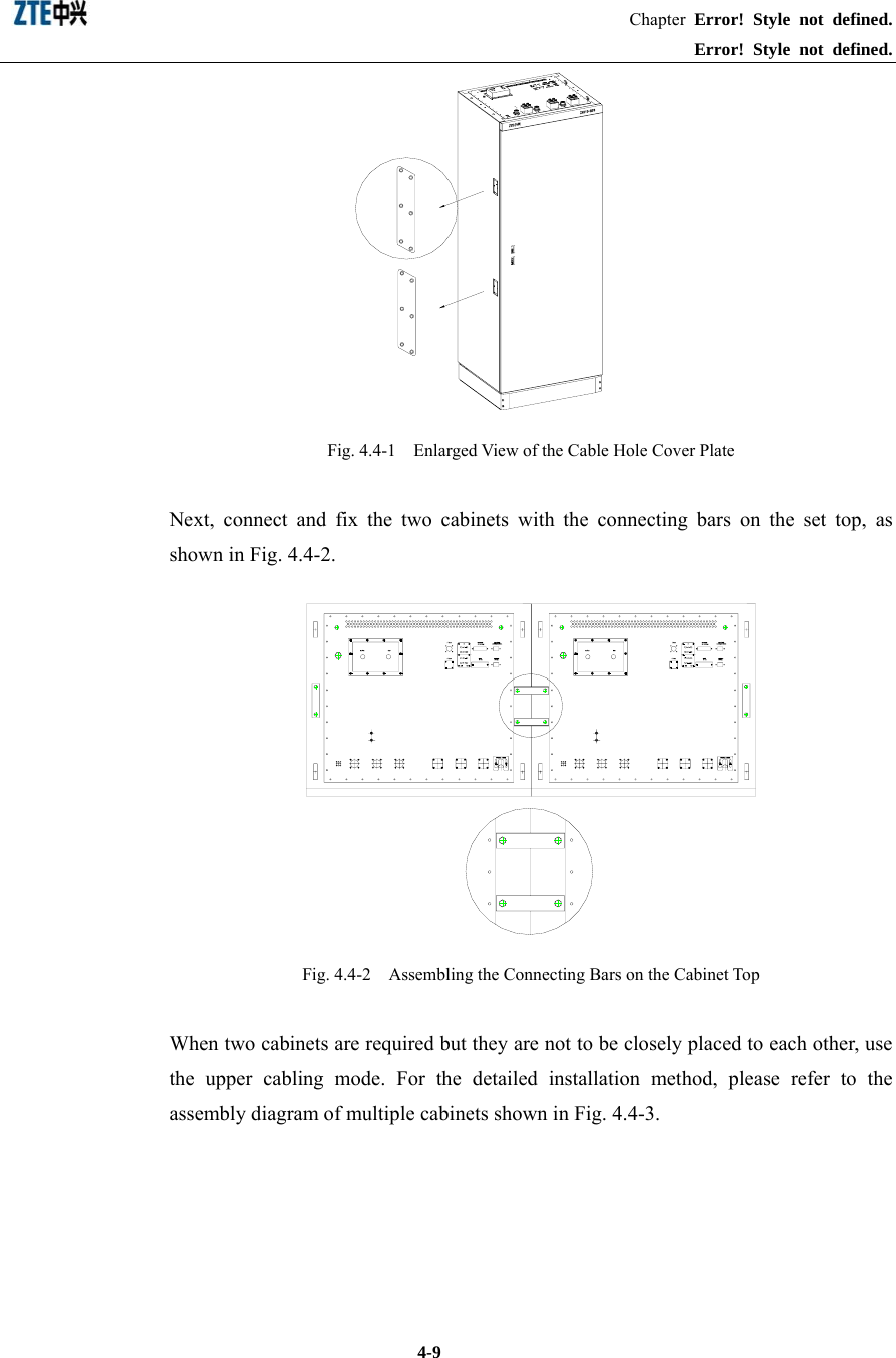                                                               Chapter Error! Style not defined.  Error! Style not defined.  4-9  Fig. 4.4-1    Enlarged View of the Cable Hole Cover Plate Next, connect and fix the two cabinets with the connecting bars on the set top, as shown in Fig. 4.4-2.    Fig. 4.4-2    Assembling the Connecting Bars on the Cabinet Top When two cabinets are required but they are not to be closely placed to each other, use the upper cabling mode. For the detailed installation method, please refer to the assembly diagram of multiple cabinets shown in Fig. 4.4-3.   