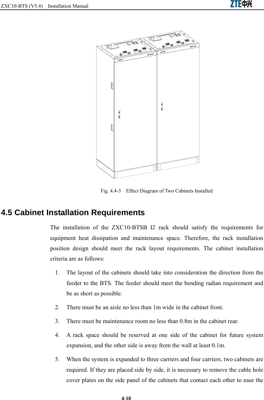 ZXC10-BTS (V5.4)  Installation Manual                                                          4-10  Fig. 4.4-3    Effect Diagram of Two Cabinets Installed 4.5 Cabinet Installation Requirements The installation of the ZXC10-BTSB I2 rack should satisfy the requirements for equipment heat dissipation and maintenance space. Therefore, the rack installation position design should meet the rack layout requirements. The cabinet installation criteria are as follows: 1.  The layout of the cabinets should take into consideration the direction from the feeder to the BTS. The feeder should meet the bending radian requirement and be as short as possible. 2.  There must be an aisle no less than 1m wide in the cabinet front. 3.  There must be maintenance room no less than 0.8m in the cabinet rear. 4.  A rack space should be reserved at one side of the cabinet for future system expansion, and the other side is away from the wall at least 0.1m. 5.  When the system is expanded to three carriers and four carriers, two cabinets are required. If they are placed side by side, it is necessary to remove the cable hole cover plates on the side panel of the cabinets that contact each other to ease the 