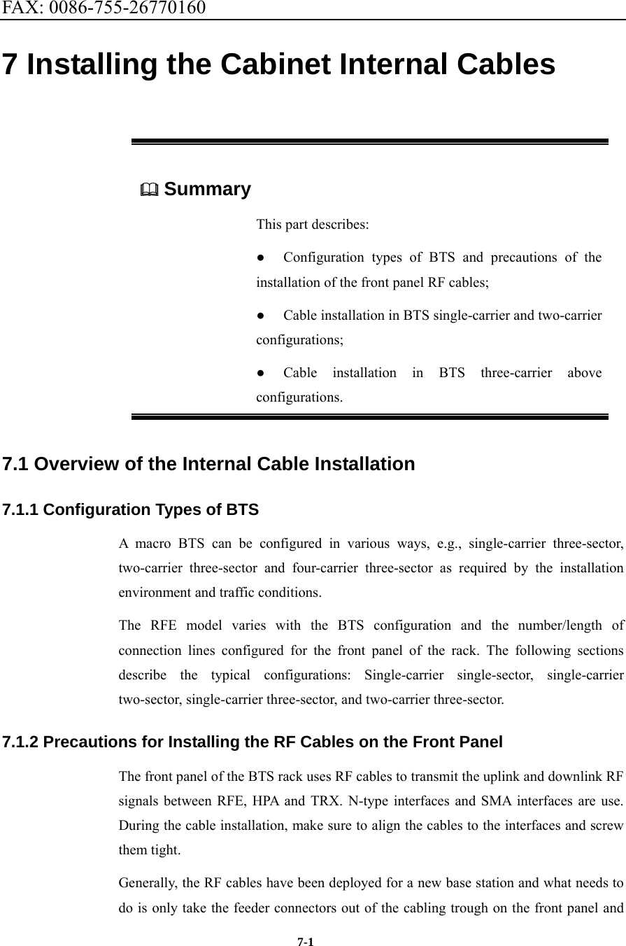 FAX: 0086-755-26770160  7-1 7 Installing the Cabinet Internal Cables  Summary This part describes: ●  Configuration types of BTS and precautions of the installation of the front panel RF cables; ●  Cable installation in BTS single-carrier and two-carrier configurations; ●  Cable installation in BTS three-carrier above configurations. 7.1 Overview of the Internal Cable Installation   7.1.1 Configuration Types of BTS A macro BTS can be configured in various ways, e.g., single-carrier three-sector, two-carrier three-sector and four-carrier three-sector as required by the installation environment and traffic conditions.   The RFE model varies with the BTS configuration and the number/length of connection lines configured for the front panel of the rack. The following sections describe the typical configurations: Single-carrier single-sector, single-carrier two-sector, single-carrier three-sector, and two-carrier three-sector. 7.1.2 Precautions for Installing the RF Cables on the Front Panel The front panel of the BTS rack uses RF cables to transmit the uplink and downlink RF signals between RFE, HPA and TRX. N-type interfaces and SMA interfaces are use. During the cable installation, make sure to align the cables to the interfaces and screw them tight.   Generally, the RF cables have been deployed for a new base station and what needs to do is only take the feeder connectors out of the cabling trough on the front panel and 
