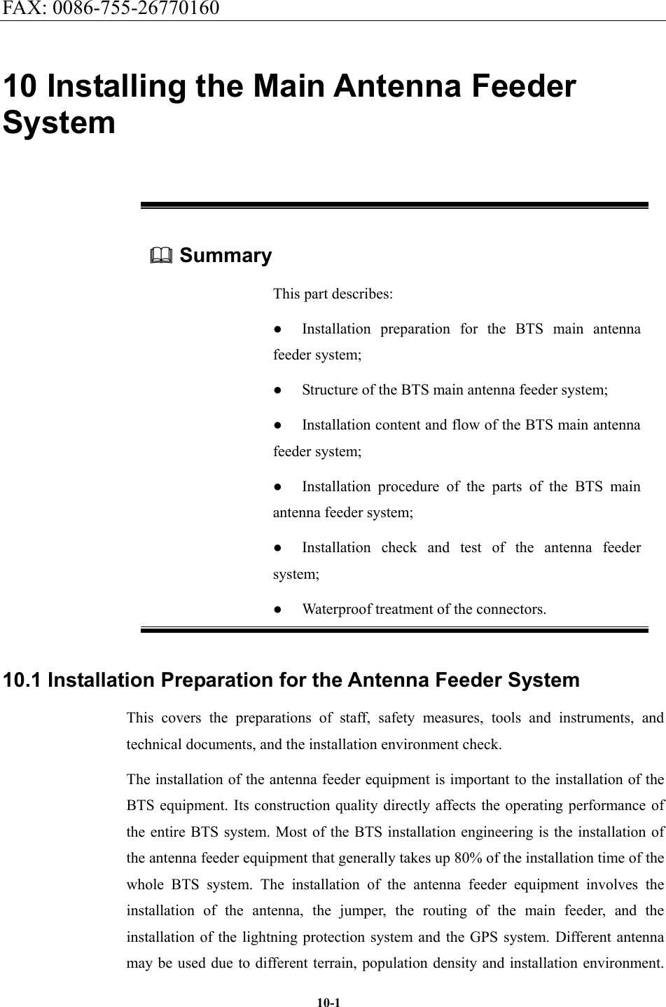 FAX: 0086-755-26770160  10-110 Installing the Main Antenna Feeder System  Summary This part describes: ●  Installation preparation for the BTS main antenna feeder system; ●  Structure of the BTS main antenna feeder system; ●  Installation content and flow of the BTS main antenna feeder system; ●  Installation procedure of the parts of the BTS main antenna feeder system; ●  Installation check and test of the antenna feeder system; ●  Waterproof treatment of the connectors. 10.1 Installation Preparation for the Antenna Feeder System This covers the preparations of staff, safety measures, tools and instruments, and technical documents, and the installation environment check. The installation of the antenna feeder equipment is important to the installation of the BTS equipment. Its construction quality directly affects the operating performance of the entire BTS system. Most of the BTS installation engineering is the installation of the antenna feeder equipment that generally takes up 80% of the installation time of the whole BTS system. The installation of the antenna feeder equipment involves the installation of the antenna, the jumper, the routing of the main feeder, and the installation of the lightning protection system and the GPS system. Different antenna may be used due to different terrain, population density and installation environment. 
