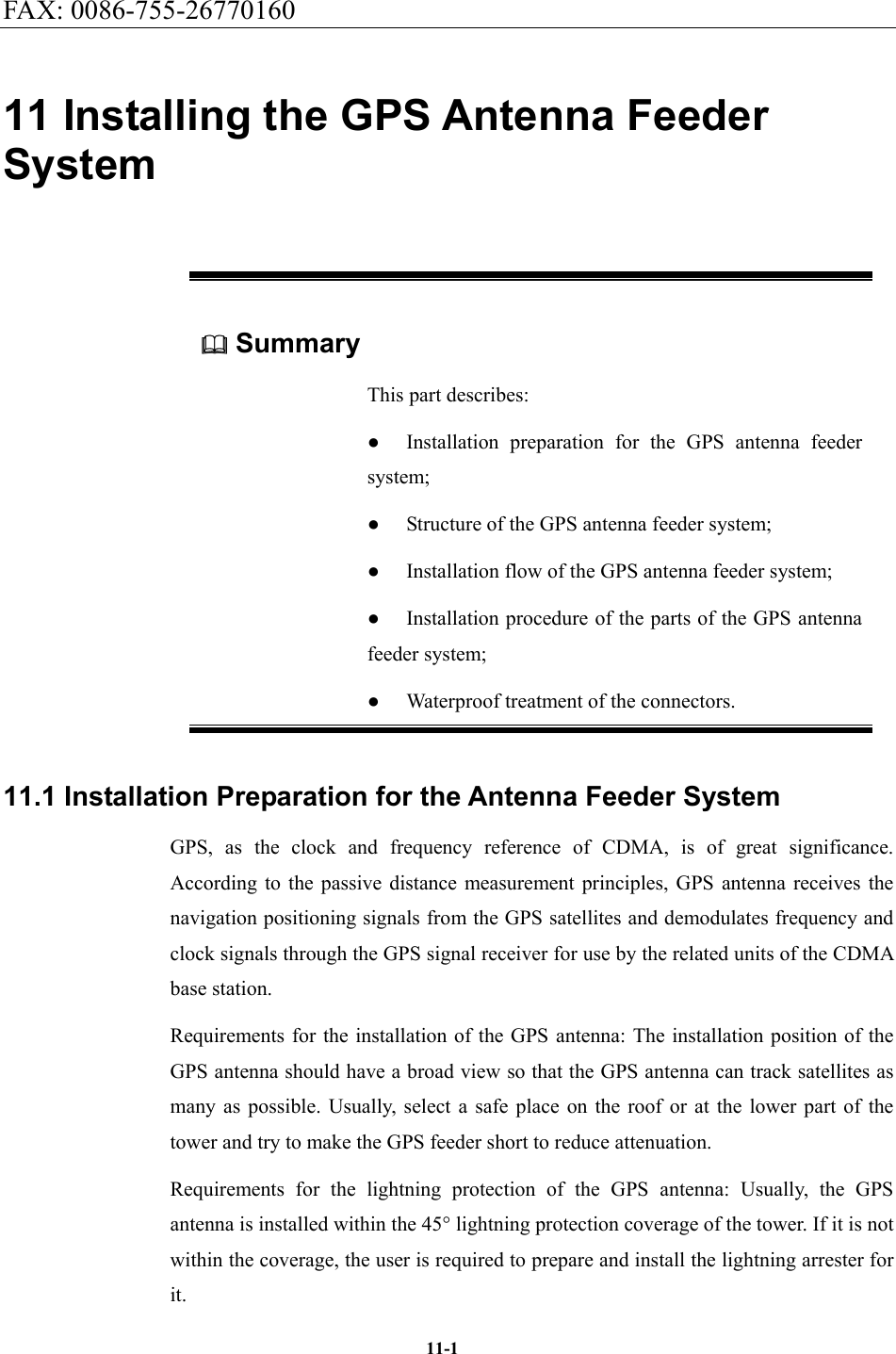 FAX: 0086-755-26770160  11-111 Installing the GPS Antenna Feeder System  Summary This part describes: ●  Installation preparation for the GPS antenna feeder system; ●  Structure of the GPS antenna feeder system; ●  Installation flow of the GPS antenna feeder system; ●  Installation procedure of the parts of the GPS antenna feeder system; ●  Waterproof treatment of the connectors. 11.1 Installation Preparation for the Antenna Feeder System GPS, as the clock and frequency reference of CDMA, is of great significance. According to the passive distance measurement principles, GPS antenna receives the navigation positioning signals from the GPS satellites and demodulates frequency and clock signals through the GPS signal receiver for use by the related units of the CDMA base station. Requirements for the installation of the GPS antenna: The installation position of the GPS antenna should have a broad view so that the GPS antenna can track satellites as many as possible. Usually, select a safe place on the roof or at the lower part of the tower and try to make the GPS feeder short to reduce attenuation.   Requirements for the lightning protection of the GPS antenna: Usually, the GPS antenna is installed within the 45° lightning protection coverage of the tower. If it is not within the coverage, the user is required to prepare and install the lightning arrester for it. 