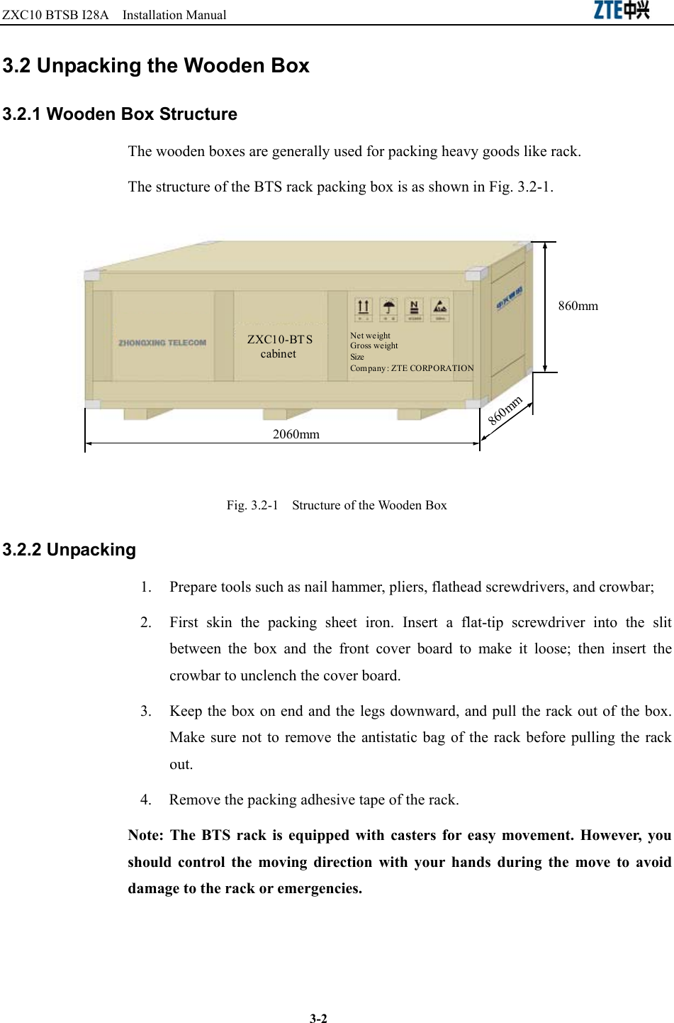 ZXC10 BTSB I28A  Installation Manual                                                          3-2 3.2 Unpacking the Wooden Box 3.2.1 Wooden Box Structure The wooden boxes are generally used for packing heavy goods like rack. The structure of the BTS rack packing box is as shown in Fig. 3.2-1.   2060mm860mm860mmZXC10-BTScabinetNet weightGross weightSizeCompany: ZTE CORPORATION Fig. 3.2-1    Structure of the Wooden Box 3.2.2 Unpacking   1.  Prepare tools such as nail hammer, pliers, flathead screwdrivers, and crowbar;   2.  First skin the packing sheet iron. Insert a flat-tip screwdriver into the slit between the box and the front cover board to make it loose; then insert the crowbar to unclench the cover board.   3.  Keep the box on end and the legs downward, and pull the rack out of the box. Make sure not to remove the antistatic bag of the rack before pulling the rack out. 4.  Remove the packing adhesive tape of the rack. Note: The BTS rack is equipped with casters for easy movement. However, you should control the moving direction with your hands during the move to avoid damage to the rack or emergencies.   