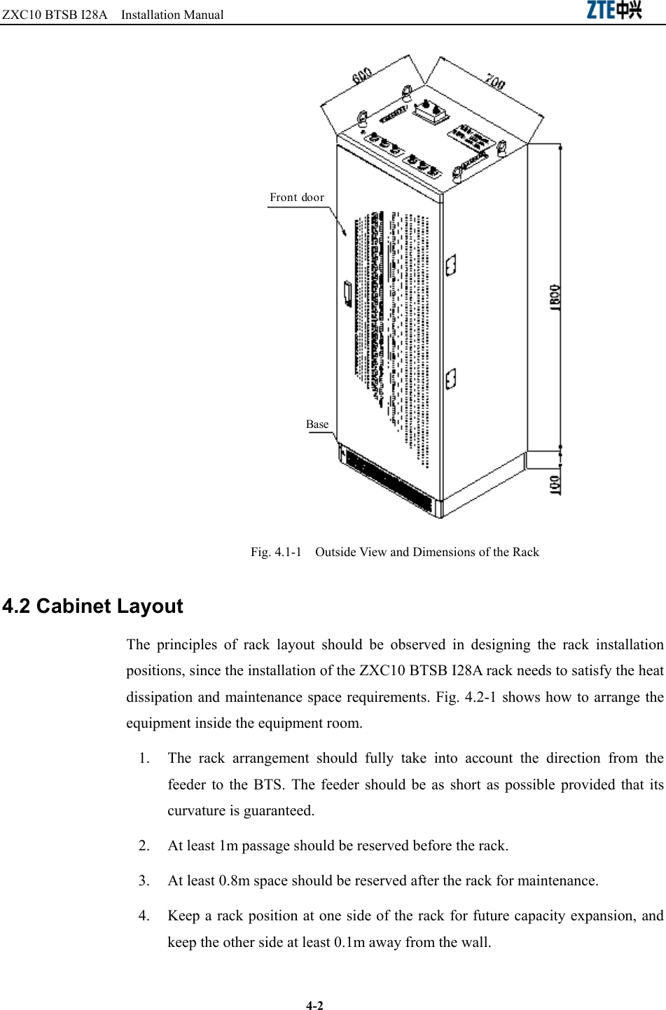 ZXC10 BTSB I28A  Installation Manual                                                          4-2 Front doorBase Fig. 4.1-1    Outside View and Dimensions of the Rack 4.2 Cabinet Layout The principles of rack layout should be observed in designing the rack installation positions, since the installation of the ZXC10 BTSB I28A rack needs to satisfy the heat dissipation and maintenance space requirements. Fig. 4.2-1 shows how to arrange the equipment inside the equipment room.   1.  The rack arrangement should fully take into account the direction from the feeder to the BTS. The feeder should be as short as possible provided that its curvature is guaranteed. 2.  At least 1m passage should be reserved before the rack. 3.  At least 0.8m space should be reserved after the rack for maintenance. 4.  Keep a rack position at one side of the rack for future capacity expansion, and keep the other side at least 0.1m away from the wall. 