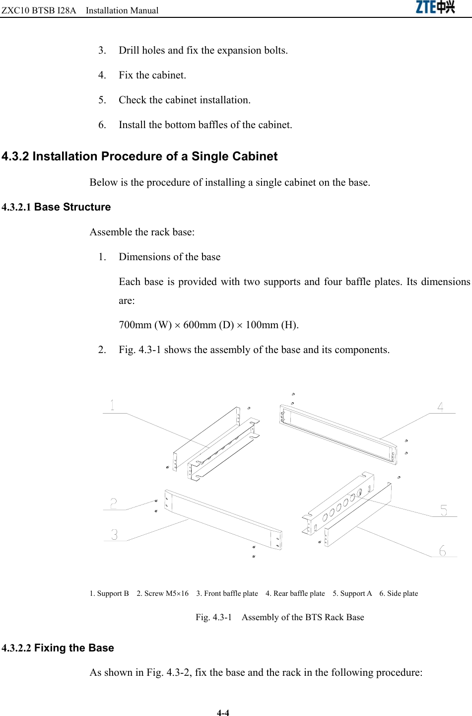 ZXC10 BTSB I28A  Installation Manual                                                          4-4 3.  Drill holes and fix the expansion bolts.   4.  Fix the cabinet.   5.  Check the cabinet installation. 6.  Install the bottom baffles of the cabinet.   4.3.2 Installation Procedure of a Single Cabinet Below is the procedure of installing a single cabinet on the base.   4.3.2.1 Base Structure Assemble the rack base:   1.  Dimensions of the base Each base is provided with two supports and four baffle plates. Its dimensions are:  700mm (W) × 600mm (D) × 100mm (H). 2.  Fig. 4.3-1 shows the assembly of the base and its components.    1. Support B    2. Screw M5×16    3. Front baffle plate    4. Rear baffle plate    5. Support A    6. Side plate Fig. 4.3-1    Assembly of the BTS Rack Base 4.3.2.2 Fixing the Base As shown in Fig. 4.3-2, fix the base and the rack in the following procedure:   