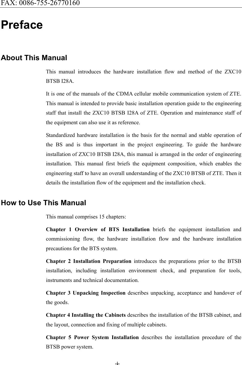 FAX: 0086-755-26770160  -i- Preface About This Manual This manual introduces the hardware installation flow and method of the ZXC10 BTSB I28A. It is one of the manuals of the CDMA cellular mobile communication system of ZTE. This manual is intended to provide basic installation operation guide to the engineering staff that install the ZXC10 BTSB I28A of ZTE. Operation and maintenance staff of the equipment can also use it as reference. Standardized hardware installation is the basis for the normal and stable operation of the BS and is thus important in the project engineering. To guide the hardware installation of ZXC10 BTSB I28A, this manual is arranged in the order of engineering installation. This manual first briefs the equipment composition, which enables the engineering staff to have an overall understanding of the ZXC10 BTSB of ZTE. Then it details the installation flow of the equipment and the installation check. How to Use This Manual This manual comprises 15 chapters: Chapter 1 Overview of BTS Installation briefs the equipment installation and commissioning flow, the hardware installation flow and the hardware installation precautions for the BTS system. Chapter 2 Installation Preparation introduces the preparations prior to the BTSB installation, including installation environment check, and preparation for tools, instruments and technical documentation.   Chapter 3 Unpacking Inspection describes unpacking, acceptance and handover of the goods. Chapter 4 Installing the Cabinets describes the installation of the BTSB cabinet, and the layout, connection and fixing of multiple cabinets. Chapter 5 Power System Installation describes the installation procedure of the BTSB power system. 
