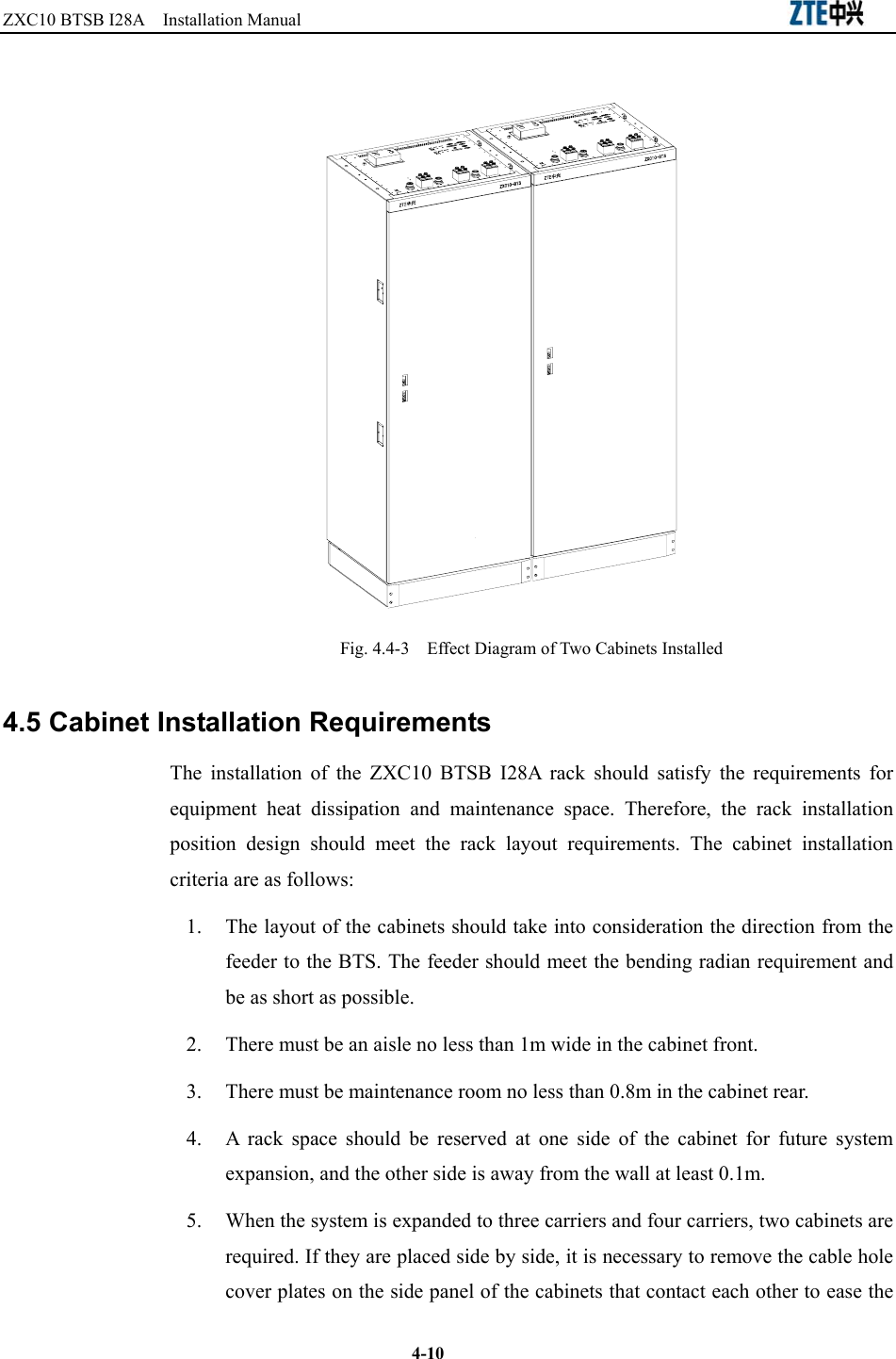 ZXC10 BTSB I28A  Installation Manual                                                          4-10  Fig. 4.4-3  Effect Diagram of Two Cabinets Installed 4.5 Cabinet Installation Requirements The installation of the ZXC10 BTSB I28A rack should satisfy the requirements for equipment heat dissipation and maintenance space. Therefore, the rack installation position design should meet the rack layout requirements. The cabinet installation criteria are as follows: 1.  The layout of the cabinets should take into consideration the direction from the feeder to the BTS. The feeder should meet the bending radian requirement and be as short as possible. 2.  There must be an aisle no less than 1m wide in the cabinet front. 3.  There must be maintenance room no less than 0.8m in the cabinet rear. 4.  A rack space should be reserved at one side of the cabinet for future system expansion, and the other side is away from the wall at least 0.1m. 5.  When the system is expanded to three carriers and four carriers, two cabinets are required. If they are placed side by side, it is necessary to remove the cable hole cover plates on the side panel of the cabinets that contact each other to ease the 