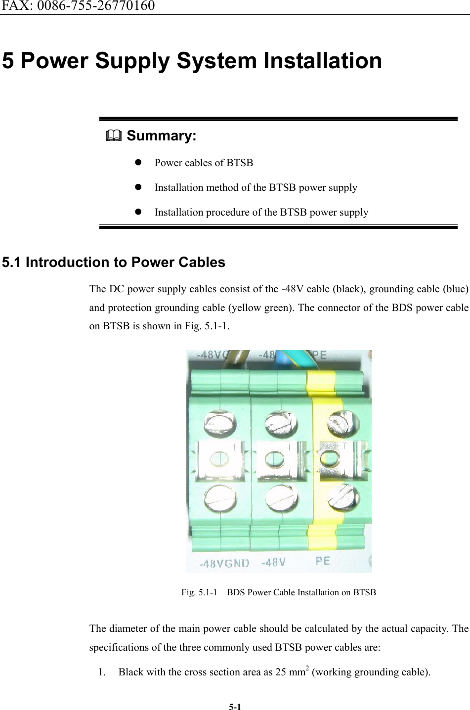 FAX: 0086-755-26770160  5-15 Power Supply System Installation  Summary: z Power cables of BTSB z Installation method of the BTSB power supply z Installation procedure of the BTSB power supply 5.1 Introduction to Power Cables The DC power supply cables consist of the -48V cable (black), grounding cable (blue) and protection grounding cable (yellow green). The connector of the BDS power cable on BTSB is shown in Fig. 5.1-1.    Fig. 5.1-1  BDS Power Cable Installation on BTSB The diameter of the main power cable should be calculated by the actual capacity. The specifications of the three commonly used BTSB power cables are:   1.  Black with the cross section area as 25 mm2 (working grounding cable).   