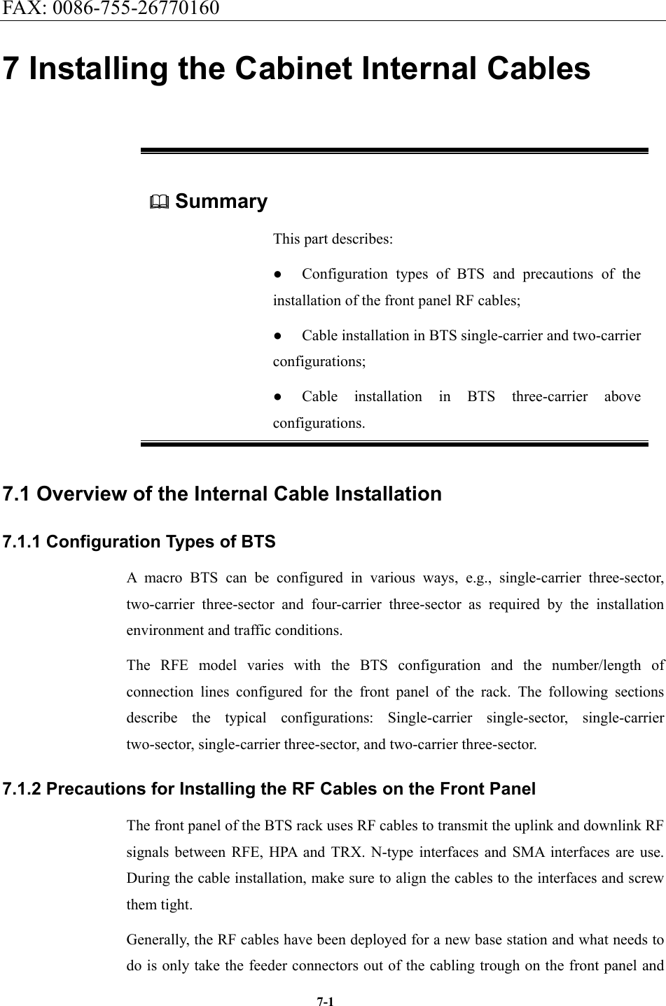 FAX: 0086-755-26770160  7-1 7 Installing the Cabinet Internal Cables  Summary This part describes: ●  Configuration types of BTS and precautions of the installation of the front panel RF cables; ●  Cable installation in BTS single-carrier and two-carrier configurations; ●  Cable installation in BTS three-carrier above configurations. 7.1 Overview of the Internal Cable Installation   7.1.1 Configuration Types of BTS A macro BTS can be configured in various ways, e.g., single-carrier three-sector, two-carrier three-sector and four-carrier three-sector as required by the installation environment and traffic conditions.   The RFE model varies with the BTS configuration and the number/length of connection lines configured for the front panel of the rack. The following sections describe the typical configurations: Single-carrier single-sector, single-carrier two-sector, single-carrier three-sector, and two-carrier three-sector. 7.1.2 Precautions for Installing the RF Cables on the Front Panel The front panel of the BTS rack uses RF cables to transmit the uplink and downlink RF signals between RFE, HPA and TRX. N-type interfaces and SMA interfaces are use. During the cable installation, make sure to align the cables to the interfaces and screw them tight.   Generally, the RF cables have been deployed for a new base station and what needs to do is only take the feeder connectors out of the cabling trough on the front panel and 
