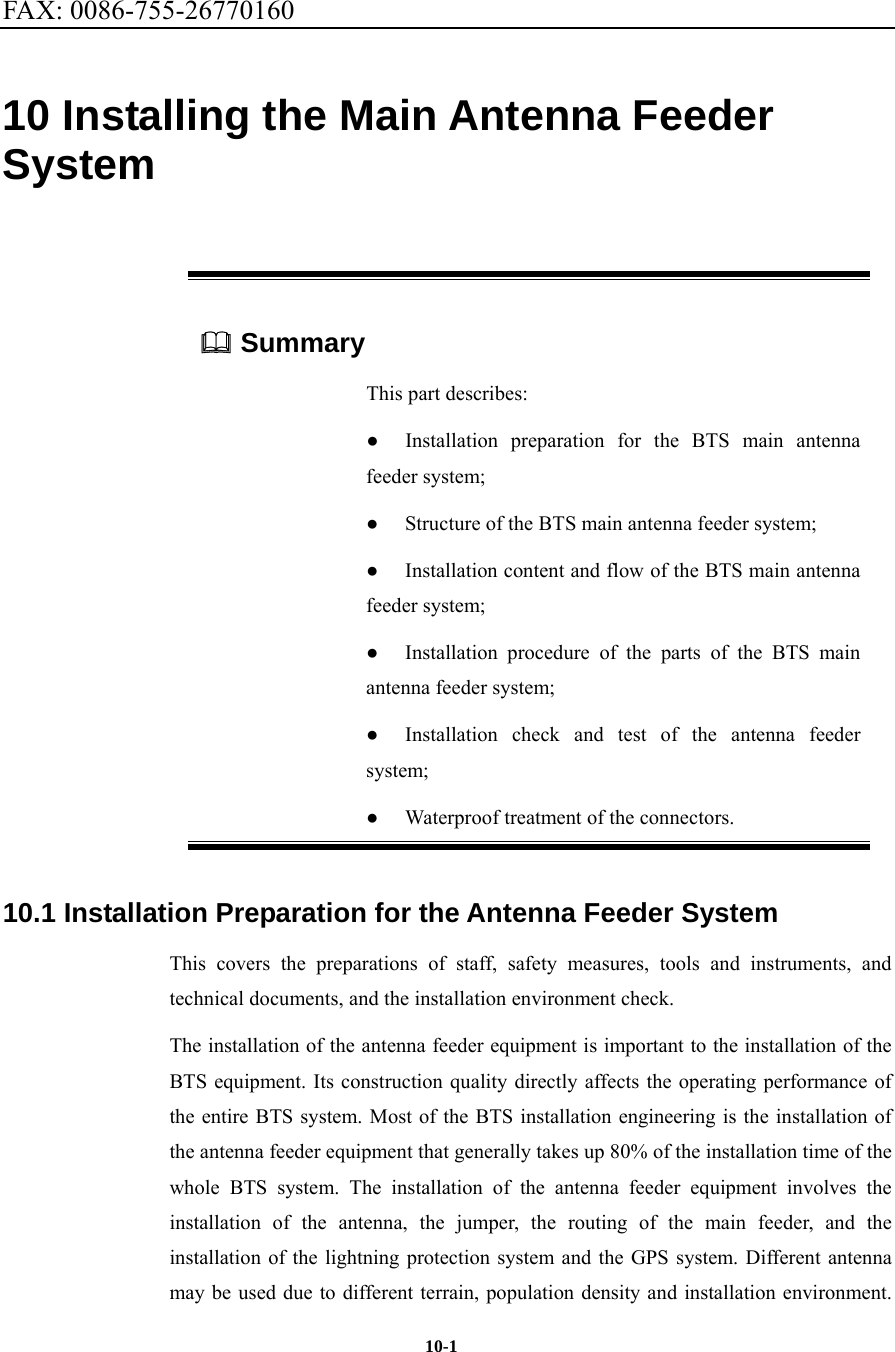 FAX: 0086-755-26770160  10-1 10 Installing the Main Antenna Feeder System  Summary This part describes: ● Installation preparation for the BTS main antenna feeder system; ●  Structure of the BTS main antenna feeder system; ●  Installation content and flow of the BTS main antenna feeder system; ● Installation procedure of the parts of the BTS main antenna feeder system; ●  Installation check and test of the antenna feeder system; ● Waterproof treatment of the connectors. 10.1 Installation Preparation for the Antenna Feeder System This covers the preparations of staff, safety measures, tools and instruments, and technical documents, and the installation environment check. The installation of the antenna feeder equipment is important to the installation of the BTS equipment. Its construction quality directly affects the operating performance of the entire BTS system. Most of the BTS installation engineering is the installation of the antenna feeder equipment that generally takes up 80% of the installation time of the whole BTS system. The installation of the antenna feeder equipment involves the installation of the antenna, the jumper, the routing of the main feeder, and the installation of the lightning protection system and the GPS system. Different antenna may be used due to different terrain, population density and installation environment. 