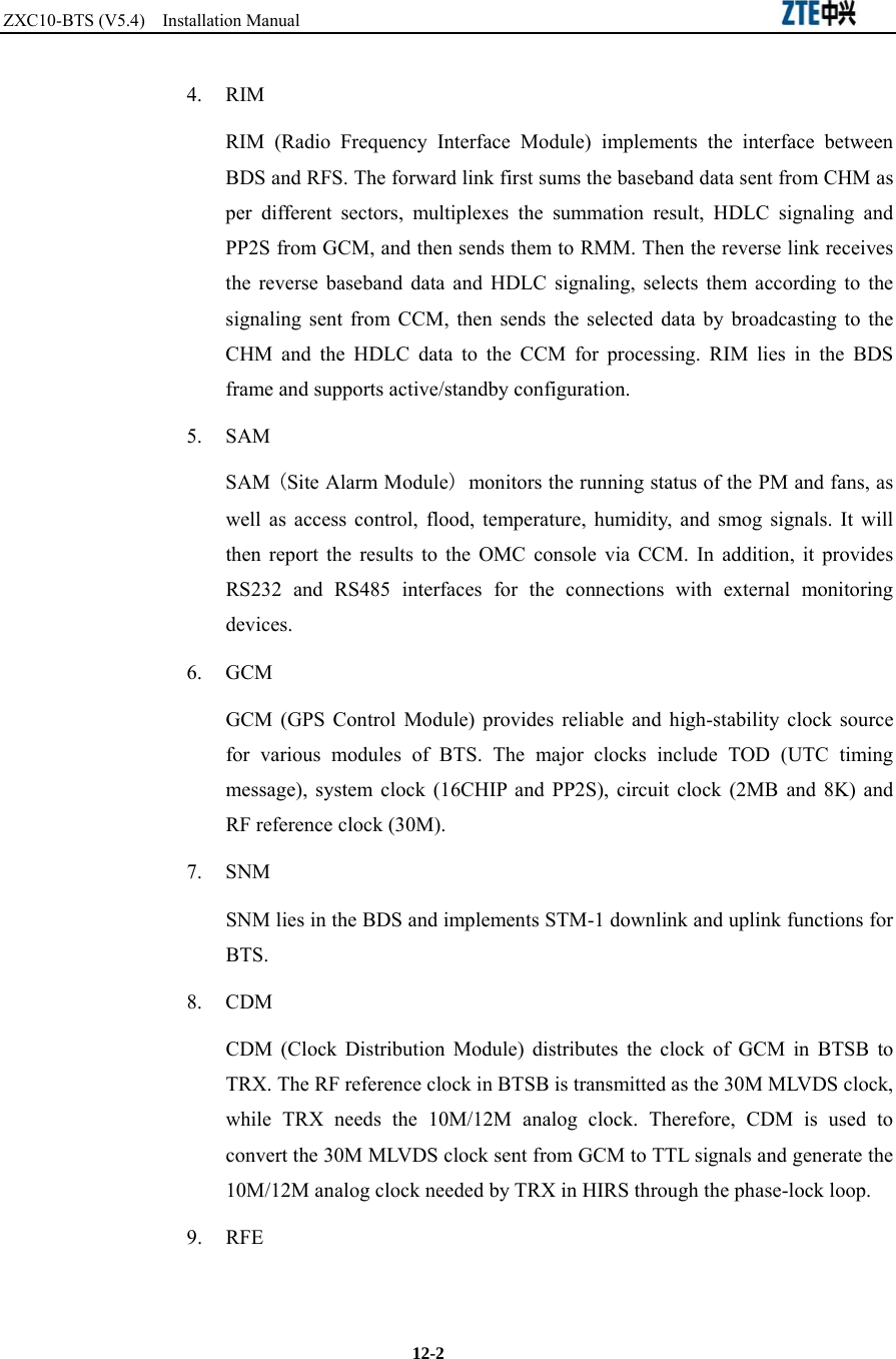 ZXC10-BTS (V5.4)  Installation Manual                                                          12-2 4. RIM RIM (Radio Frequency Interface Module) implements the interface between BDS and RFS. The forward link first sums the baseband data sent from CHM as per different sectors, multiplexes the summation result, HDLC signaling and PP2S from GCM, and then sends them to RMM. Then the reverse link receives the reverse baseband data and HDLC signaling, selects them according to the signaling sent from CCM, then sends the selected data by broadcasting to the CHM and the HDLC data to the CCM for processing. RIM lies in the BDS frame and supports active/standby configuration. 5. SAM SAM (Site Alarm Module) monitors the running status of the PM and fans, as well as access control, flood, temperature, humidity, and smog signals. It will then report the results to the OMC console via CCM. In addition, it provides RS232 and RS485 interfaces for the connections with external monitoring devices. 6. GCM GCM (GPS Control Module) provides reliable and high-stability clock source for various modules of BTS. The major clocks include TOD (UTC timing message), system clock (16CHIP and PP2S), circuit clock (2MB and 8K) and RF reference clock (30M).   7. SNM SNM lies in the BDS and implements STM-1 downlink and uplink functions for BTS.   8. CDM CDM (Clock Distribution Module) distributes the clock of GCM in BTSB to TRX. The RF reference clock in BTSB is transmitted as the 30M MLVDS clock, while TRX needs the 10M/12M analog clock. Therefore, CDM is used to convert the 30M MLVDS clock sent from GCM to TTL signals and generate the 10M/12M analog clock needed by TRX in HIRS through the phase-lock loop.  9. RFE 