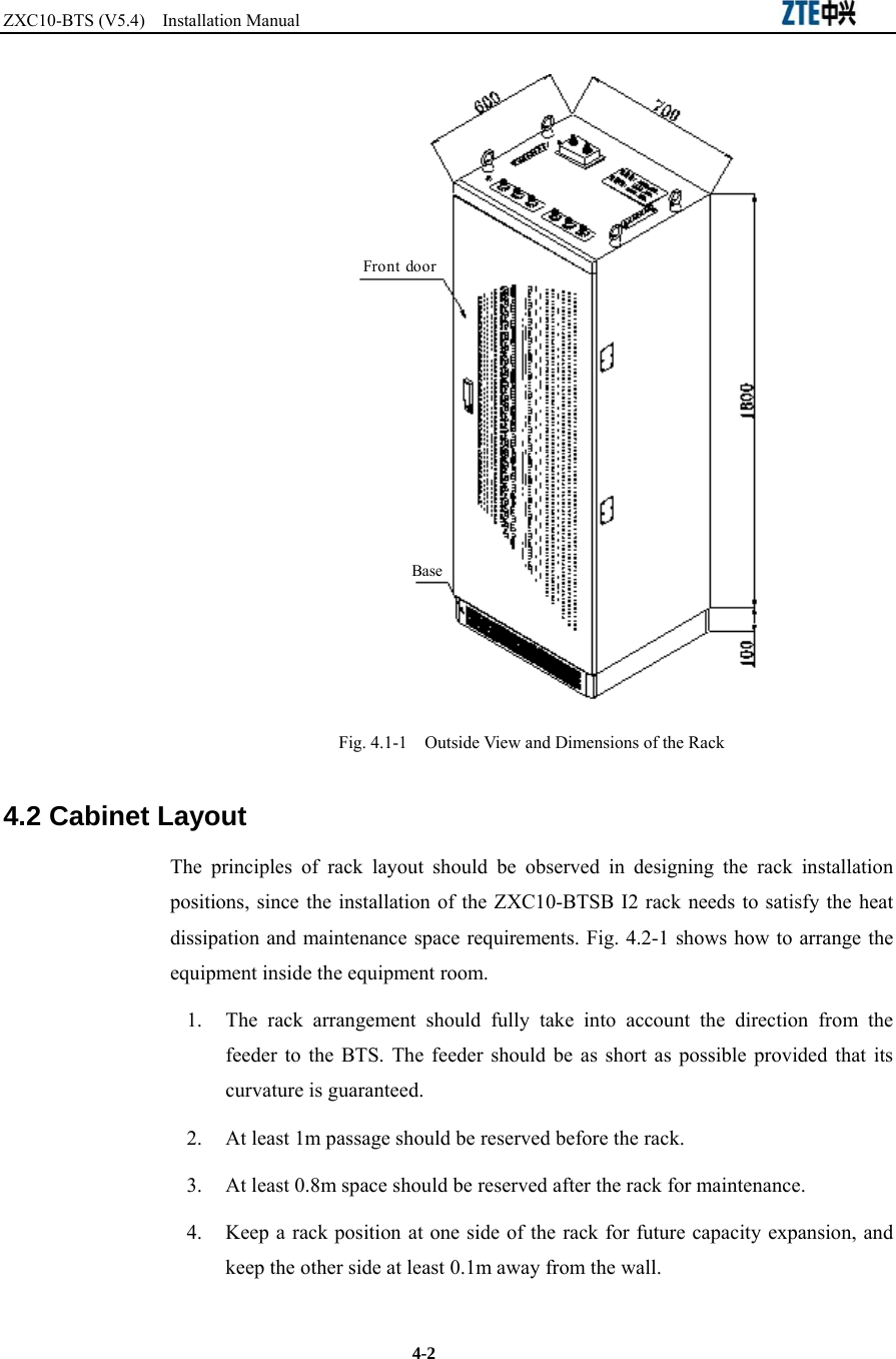 ZXC10-BTS (V5.4)  Installation Manual                                                          4-2 Front  doorBase Fig. 4.1-1    Outside View and Dimensions of the Rack 4.2 Cabinet Layout The principles of rack layout should be observed in designing the rack installation positions, since the installation of the ZXC10-BTSB I2 rack needs to satisfy the heat dissipation and maintenance space requirements. Fig. 4.2-1 shows how to arrange the equipment inside the equipment room.   1.  The rack arrangement should fully take into account the direction from the feeder to the BTS. The feeder should be as short as possible provided that its curvature is guaranteed. 2.  At least 1m passage should be reserved before the rack. 3.  At least 0.8m space should be reserved after the rack for maintenance. 4.  Keep a rack position at one side of the rack for future capacity expansion, and keep the other side at least 0.1m away from the wall. 