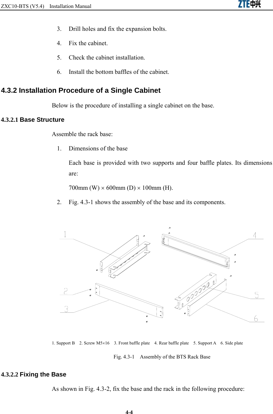ZXC10-BTS (V5.4)  Installation Manual                                                          4-4 3.  Drill holes and fix the expansion bolts.   4. Fix the cabinet.  5.  Check the cabinet installation. 6.  Install the bottom baffles of the cabinet.   4.3.2 Installation Procedure of a Single Cabinet Below is the procedure of installing a single cabinet on the base.   4.3.2.1 Base Structure Assemble the rack base:   1.  Dimensions of the base Each base is provided with two supports and four baffle plates. Its dimensions are:  700mm (W) × 600mm (D) × 100mm (H). 2.  Fig. 4.3-1 shows the assembly of the base and its components.    1. Support B    2. Screw M5×16    3. Front baffle plate    4. Rear baffle plate    5. Support A    6. Side plate Fig. 4.3-1    Assembly of the BTS Rack Base 4.3.2.2 Fixing the Base As shown in Fig. 4.3-2, fix the base and the rack in the following procedure:   
