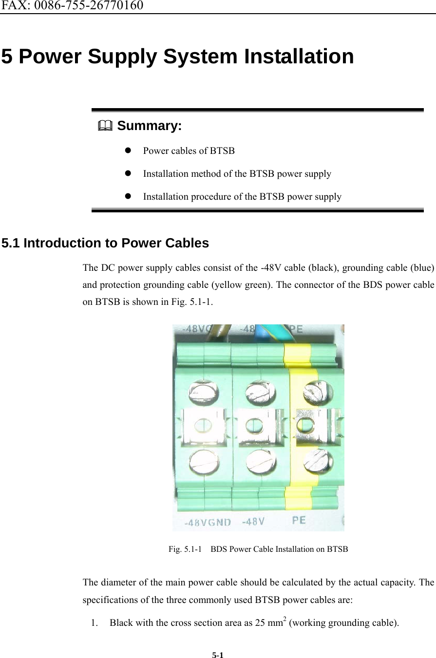FAX: 0086-755-26770160  5-15 Power Supply System Installation  Summary: z Power cables of BTSB z Installation method of the BTSB power supply z Installation procedure of the BTSB power supply 5.1 Introduction to Power Cables The DC power supply cables consist of the -48V cable (black), grounding cable (blue) and protection grounding cable (yellow green). The connector of the BDS power cable on BTSB is shown in Fig. 5.1-1.    Fig. 5.1-1    BDS Power Cable Installation on BTSB The diameter of the main power cable should be calculated by the actual capacity. The specifications of the three commonly used BTSB power cables are:   1.  Black with the cross section area as 25 mm2 (working grounding cable).   