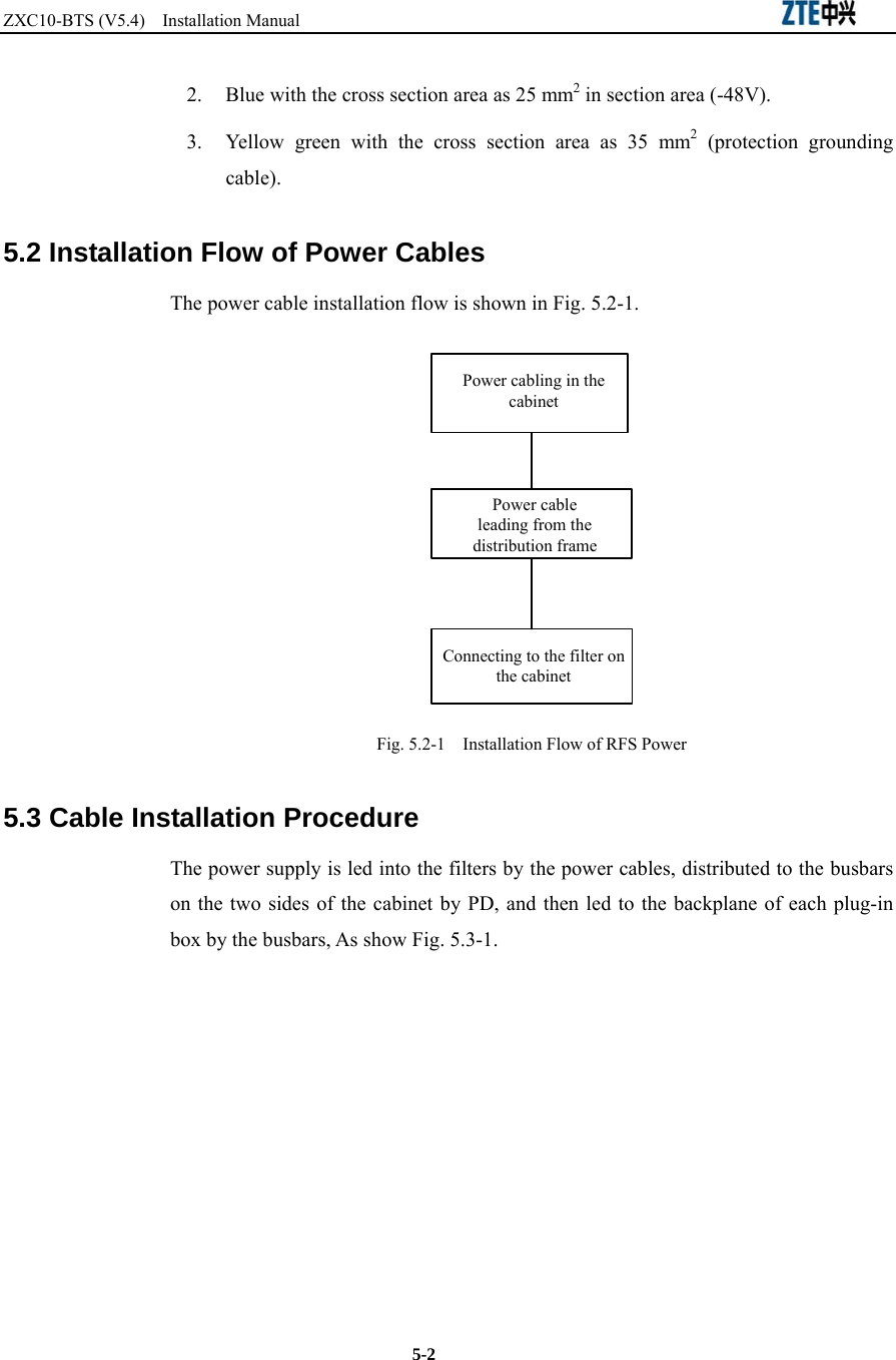 ZXC10-BTS (V5.4)  Installation Manual                                                          5-2 2.  Blue with the cross section area as 25 mm2 in section area (-48V).   3.  Yellow green with the cross section area as 35 mm2 (protection grounding cable).  5.2 Installation Flow of Power Cables The power cable installation flow is shown in Fig. 5.2-1. Power cabling in the cabinetPower cable leading from the distribution frameConnecting to the filter on the cabinet Fig. 5.2-1    Installation Flow of RFS Power  5.3 Cable Installation Procedure The power supply is led into the filters by the power cables, distributed to the busbars on the two sides of the cabinet by PD, and then led to the backplane of each plug-in box by the busbars, As show Fig. 5.3-1.   