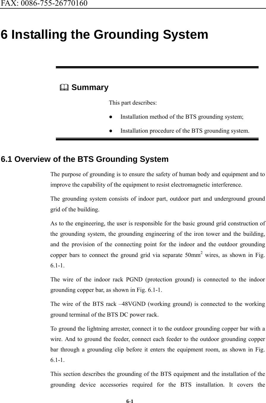 FAX: 0086-755-26770160  6-1 6 Installing the Grounding System  Summary This part describes: ●  Installation method of the BTS grounding system; ●  Installation procedure of the BTS grounding system. 6.1 Overview of the BTS Grounding System The purpose of grounding is to ensure the safety of human body and equipment and to improve the capability of the equipment to resist electromagnetic interference.   The grounding system consists of indoor part, outdoor part and underground ground grid of the building.   As to the engineering, the user is responsible for the basic ground grid construction of the grounding system, the grounding engineering of the iron tower and the building, and the provision of the connecting point for the indoor and the outdoor grounding copper bars to connect the ground grid via separate 50mm2 wires, as shown in Fig. 6.1-1. The wire of the indoor rack PGND (protection ground) is connected to the indoor grounding copper bar, as shown in Fig. 6.1-1. The wire of the BTS rack –48VGND (working ground) is connected to the working ground terminal of the BTS DC power rack. To ground the lightning arrester, connect it to the outdoor grounding copper bar with a wire. And to ground the feeder, connect each feeder to the outdoor grounding copper bar through a grounding clip before it enters the equipment room, as shown in Fig. 6.1-1. This section describes the grounding of the BTS equipment and the installation of the grounding device accessories required for the BTS installation. It covers the 
