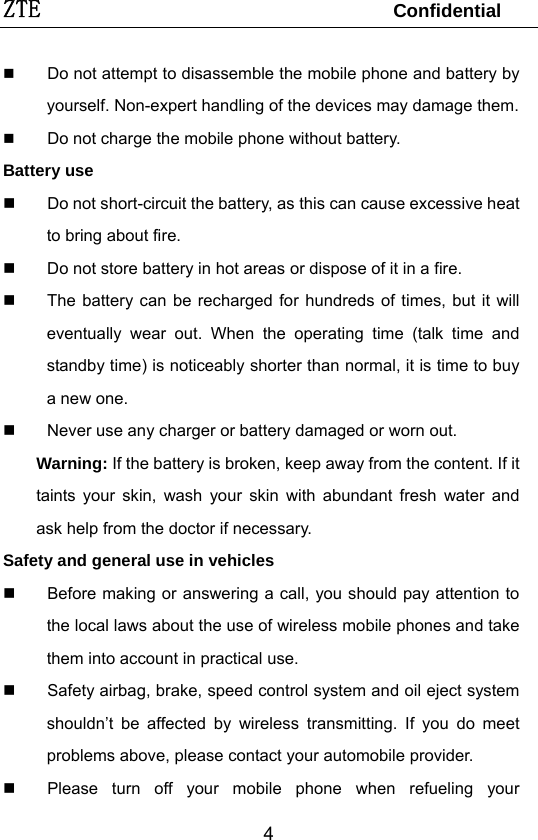 ZTE                                 Confidential   4 Do not attempt to disassemble the mobile phone and battery by yourself. Non-expert handling of the devices may damage them.  Do not charge the mobile phone without battery. Battery use   Do not short-circuit the battery, as this can cause excessive heat to bring about fire.   Do not store battery in hot areas or dispose of it in a fire.   The battery can be recharged for hundreds of times, but it will eventually wear out. When the operating time (talk time and standby time) is noticeably shorter than normal, it is time to buy a new one.   Never use any charger or battery damaged or worn out. Warning: If the battery is broken, keep away from the content. If it taints your skin, wash your skin with abundant fresh water and ask help from the doctor if necessary. Safety and general use in vehicles   Before making or answering a call, you should pay attention to the local laws about the use of wireless mobile phones and take them into account in practical use.   Safety airbag, brake, speed control system and oil eject system shouldn’t be affected by wireless transmitting. If you do meet problems above, please contact your automobile provider.   Please turn off your mobile phone when refueling your 