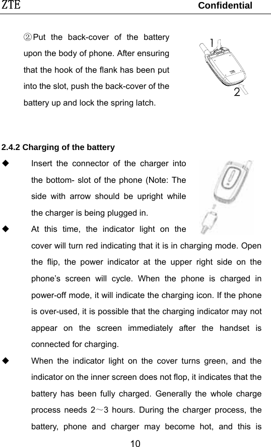 ZTE                                 Confidential  10②Put the back-cover of the battery upon the body of phone. After ensuring that the hook of the flank has been put into the slot, push the back-cover of the battery up and lock the spring latch.    2.4.2 Charging of the battery   Insert the connector of the charger into the bottom- slot of the phone (Note: The side with arrow should be upright while the charger is being plugged in.   At this time, the indicator light on the cover will turn red indicating that it is in charging mode. Open the flip, the power indicator at the upper right side on the phone’s screen will cycle. When the phone is charged in power-off mode, it will indicate the charging icon. If the phone is over-used, it is possible that the charging indicator may not appear on the screen immediately after the handset is connected for charging.       When the indicator light on the cover turns green, and the indicator on the inner screen does not flop, it indicates that the battery has been fully charged. Generally the whole charge process needs 2～3 hours. During the charger process, the battery, phone and charger may become hot, and this is 