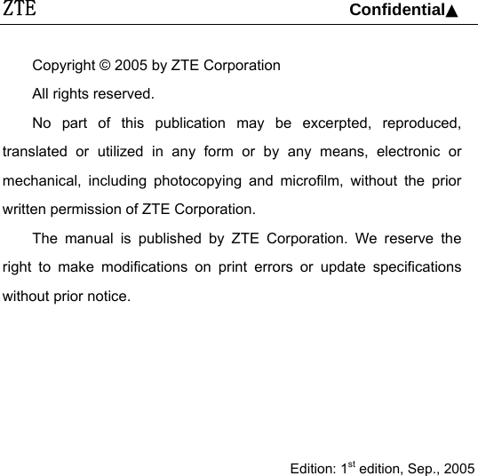 ZTE                                 Confidential▲   Copyright © 2005 by ZTE Corporation All rights reserved. No part of this publication may be excerpted, reproduced, translated or utilized in any form or by any means, electronic or mechanical, including photocopying and microfilm, without the prior written permission of ZTE Corporation. The manual is published by ZTE Corporation. We reserve the right to make modifications on print errors or update specifications without prior notice.      Edition: 1st edition, Sep., 2005