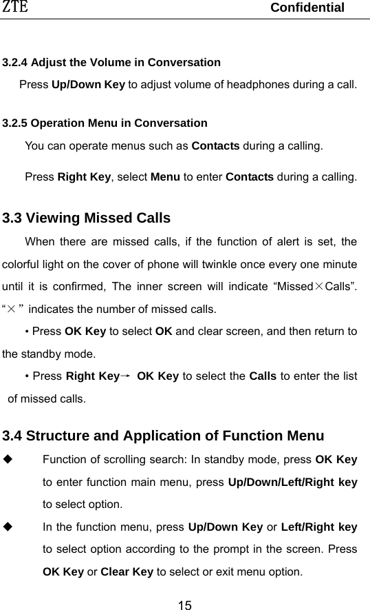 ZTE                                 Confidential  153.2.4 Adjust the Volume in Conversation    Press Up/Down Key to adjust volume of headphones during a call. 3.2.5 Operation Menu in Conversation You can operate menus such as Contacts during a calling.  Press Right Key, select Menu to enter Contacts during a calling. 3.3 Viewing Missed Calls When there are missed calls, if the function of alert is set, the colorful light on the cover of phone will twinkle once every one minute until it is confirmed, The inner screen will indicate “Missed×Calls”. “×”indicates the number of missed calls. • Press OK Key to select OK and clear screen, and then return to the standby mode. • Press Right Key→ OK Key to select the Calls to enter the list of missed calls.   3.4 Structure and Application of Function Menu   Function of scrolling search: In standby mode, press OK Key to enter function main menu, press Up/Down/Left/Right key to select option.   In the function menu, press Up/Down Key or Left/Right key to select option according to the prompt in the screen. Press OK Key or Clear Key to select or exit menu option. 