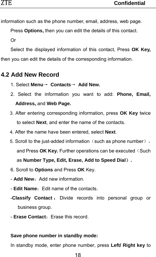 ZTE                                 Confidential  18information such as the phone number, email, address, web page. Press Options, then you can edit the details of this contact.   Or  Select the displayed information of this contact, Press OK Key, then you can edit the details of the corresponding information. 4.2 Add New Record 1. Select Menu→ Contacts→ Add New. 2. Select the information you want to add: Phone, Email, Address, and Web Page. 3. After entering corresponding information, press OK Key twice to select Next, and enter the name of the contacts.   4. After the name have been entered, select Next. 5. Scroll to the just-added information（such as phone number），and Press OK Key. Further operations can be executed（Such as Number Type, Edit, Erase, Add to Speed Dial）. 6. Scroll to Options and Press OK Key. - Add New：Add new information.  - Edit Name：Edit name of the contacts. -Classify Contact ：Divide records into personal group or business group. - Erase Contact：Erase this record.  Save phone number in standby mode: In standby mode, enter phone number, press Left/ Right key to 