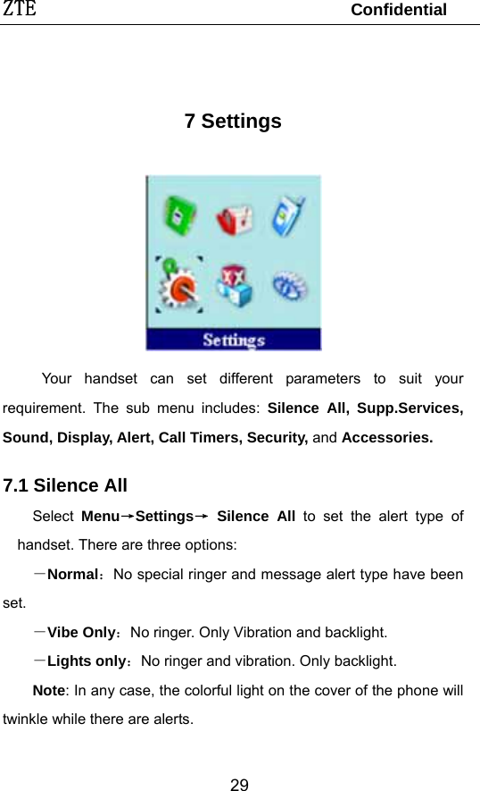 ZTE                                 Confidential  29 7 Settings  Your handset can set different parameters to suit your requirement. The sub menu includes: Silence All, Supp.Services, Sound, Display, Alert, Call Timers, Security, and Accessories. 7.1 Silence All     Select Menu→Settings→ Silence All to set the alert type of handset. There are three options: －Normal：No special ringer and message alert type have been set. －Vibe Only：No ringer. Only Vibration and backlight. －Lights only：No ringer and vibration. Only backlight.   Note: In any case, the colorful light on the cover of the phone will twinkle while there are alerts.  