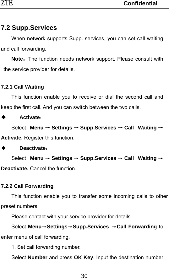 ZTE                                 Confidential  307.2 Supp.Services When network supports Supp. services, you can set call waiting and call forwarding. Note：The function needs network support. Please consult with the service provider for details.  7.2.1 Call Waiting This function enable you to receive or dial the second call and keep the first call. And you can switch between the two calls.  Activate： Select  Menu →Settings →Supp.Services →Call Waiting →Activate. Register this function.  Deactivate： Select  Menu →Settings →Supp.Services →Call Waiting →Deactivate. Cancel the function. 7.2.2 Call Forwarding This function enable you to transfer some incoming calls to other preset numbers. Please contact with your service provider for details. Select Menu→Settings→Supp.Services  →Call Forwarding to enter menu of call forwarding. 1. Set call forwarding number. Select Number and press OK Key. Input the destination number 