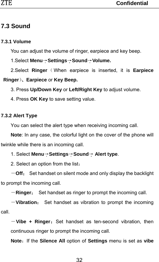 ZTE                                 Confidential  327.3 Sound 7.3.1 Volume You can adjust the volume of ringer, earpiece and key beep. 1.Select Menu→Settings→Sound→Volume. 2.Select  Ringer（When earpiece is inserted, it is Earpiece Ringer）、Earpiece or Key Beep. 3. Press Up/Down Key or Left/Right Key to adjust volume. 4. Press OK Key to save setting value. 7.3.2 Alert Type You can select the alert type when receiving incoming call. Note: In any case, the colorful light on the cover of the phone will twinkle while there is an incoming call. 1. Select Menu→Settings→Sound→ Alert type. 2. Select an option from the list： －Off： Set handset on silent mode and only display the backlight to prompt the incoming call. －Ringer：  Set handset as ringer to prompt the incoming call. －Vibration： Set handset as vibration to prompt the incoming call. －Vibe + Ringer：Set handset as ten-second vibration, then continuous ringer to prompt the incoming call.   Note：If the Silence All option of Settings menu is set as vibe 